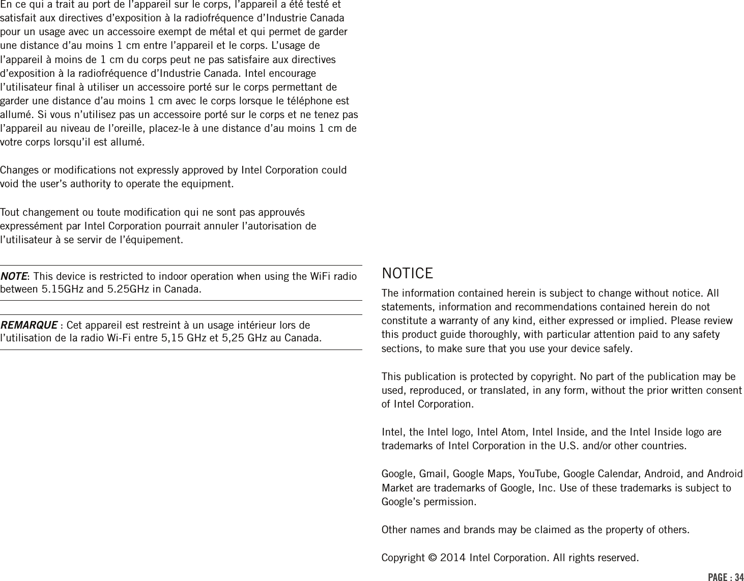 PAGE : 34NOTICEThe information contained herein is subject to change without notice. All statements, information and recommendations contained herein do not constitute a warranty of any kind, either expressed or implied. Please review this product guide thoroughly, with particular attention paid to any safety sections, to make sure that you use your device safely.This publication is protected by copyright. No part of the publication may be used, reproduced, or translated, in any form, without the prior written consent of Intel Corporation.Intel, the Intel logo, Intel Atom, Intel Inside, and the Intel Inside logo are trademarks of Intel Corporation in the U.S. and/or other countries.Google, Gmail, Google Maps, YouTube, Google Calendar, Android, and Android Market are trademarks of Google, Inc. Use of these trademarks is subject to Google’s permission.Other names and brands may be claimed as the property of others.Copyright © 2014 Intel Corporation. All rights reserved.En ce qui a trait au port de l’appareil sur le corps, l’appareil a été testé et satisfait aux directives d’exposition à la radiofréquence d’Industrie Canada pour un usage avec un accessoire exempt de métal et qui permet de garder une distance d’au moins 1 cm entre l’appareil et le corps. L’usage de l’appareil à moins de 1 cm du corps peut ne pas satisfaire aux directives d’exposition à la radiofréquence d’Industrie Canada. Intel encourage l’utilisateur ﬁnal à utiliser un accessoire porté sur le corps permettant de garder une distance d’au moins 1 cm avec le corps lorsque le téléphone est allumé. Si vous n’utilisez pas un accessoire porté sur le corps et ne tenez pas l’appareil au niveau de l’oreille, placez-le à une distance d’au moins 1 cm de votre corps lorsqu’il est allumé.Changes or modiﬁcations not expressly approved by Intel Corporation could void the user’s authority to operate the equipment.Tout changement ou toute modiﬁcation qui ne sont pas approuvés expressément par Intel Corporation pourrait annuler l’autorisation de l’utilisateur à se servir de l’équipement.NOTE: This device is restricted to indoor operation when using the WiFi radio between 5.15GHz and 5.25GHz in Canada.REMARQUE : Cet appareil est restreint à un usage intérieur lors de l’utilisation de la radio Wi-Fi entre 5,15 GHz et 5,25 GHz au Canada.