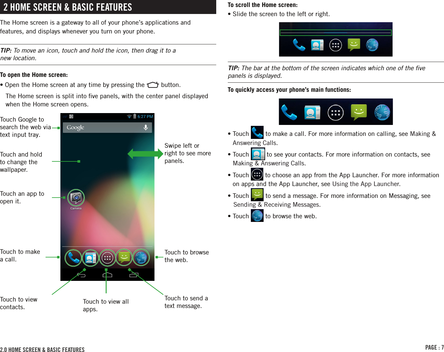 PAGE : 72 HOME SCREEN &amp; BASIC FEATURESThe Home screen is a gateway to all of your phone’s applications and features, and displays whenever you turn on your phone.TIP: To move an icon, touch and hold the icon, then drag it to a  new location.To open the Home screen:• Open the Home screen at any time by pressing the   button.The Home screen is split into ﬁve panels, with the center panel displayed when the Home screen opens.2.0 HOME SCREEN &amp; BASIC FEATURES Touch to view all apps.Touch to make a call.Touch to browse the web.Swipe left or right to see more panels.Touch Google to search the web via text input tray.Touch and hold to change the wallpaper.Touch an app to open it.Touch to send a text message.Touch to view contacts.To scroll the Home screen:• Slide the screen to the left or right.TIP: The bar at the bottom of the screen indicates which one of the ﬁve panels is displayed.To quickly access your phone’s main functions:•  Touch   to make a call. For more information on calling, see Making &amp; Answering Calls.•  Touch   to see your contacts. For more information on contacts, see Making &amp; Answering Calls.•  Touch   to choose an app from the App Launcher. For more information on apps and the App Launcher, see Using the App Launcher.• Touch   to send a message. For more information on Messaging, see Sending &amp; Receiving Messages.• Touch   to browse the web.