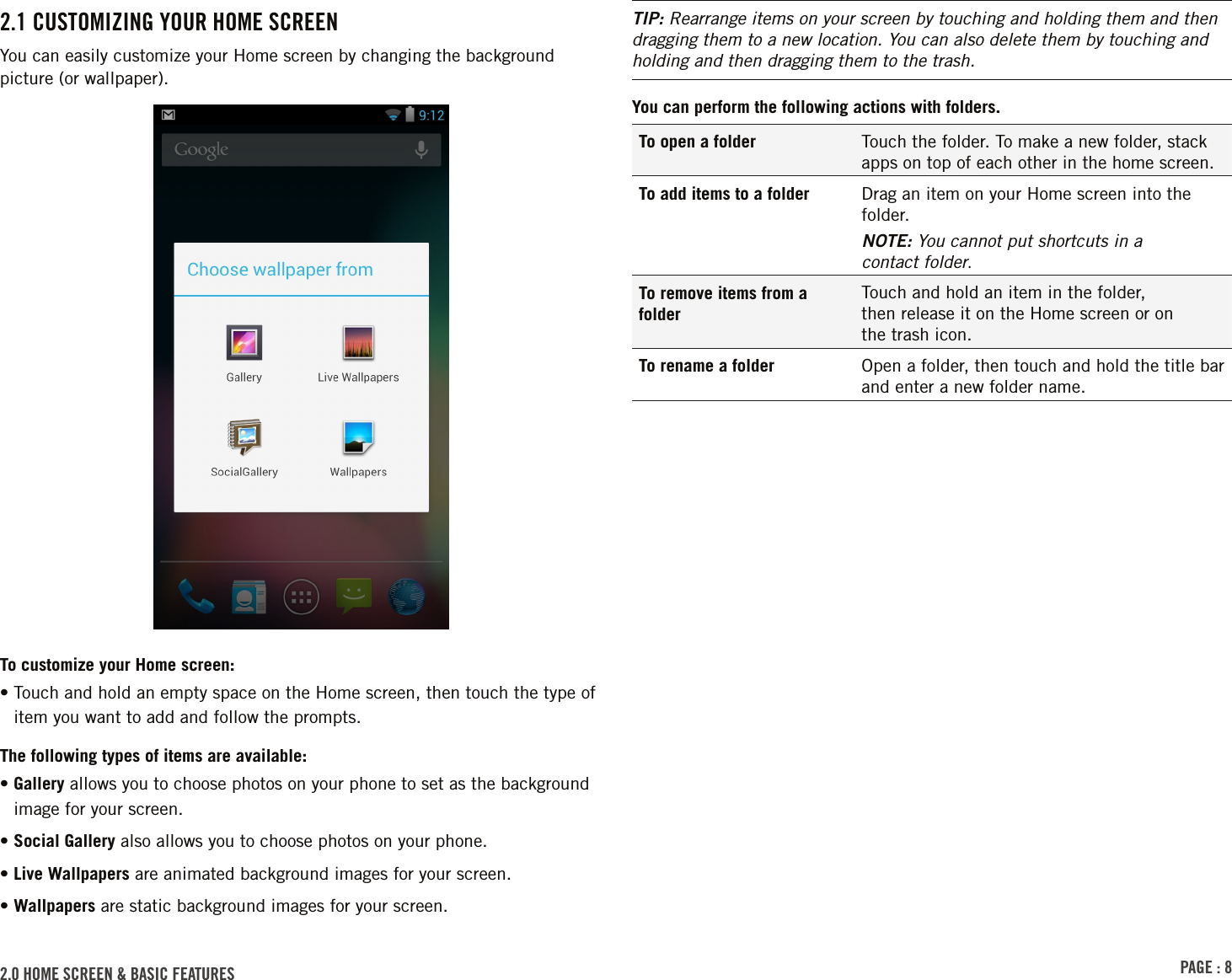 PAGE : 82.0 HOME SCREEN &amp; BASIC FEATURES TIP: Rearrange items on your screen by touching and holding them and then dragging them to a new location. You can also delete them by touching and holding and then dragging them to the trash.You can perform the following actions with folders.To open a folder Touch the folder. To make a new folder, stack apps on top of each other in the home screen.To add items to a folder Drag an item on your Home screen into the folder.NOTE: You cannot put shortcuts in a  contact folder.To remove items from a folderTouch and hold an item in the folder,  then release it on the Home screen or on  the trash icon.To rename a folder Open a folder, then touch and hold the title bar and enter a new folder name.2.1 CUSTOMIZING YOUR HOME SCREENYou can easily customize your Home screen by changing the background picture (or wallpaper).To customize your Home screen:•  Touch and hold an empty space on the Home screen, then touch the type of item you want to add and follow the prompts.The following types of items are available:•  Gallery allows you to choose photos on your phone to set as the background image for your screen.• Social Gallery also allows you to choose photos on your phone.• Live Wallpapers are animated background images for your screen.•  Wallpapers are static background images for your screen. 