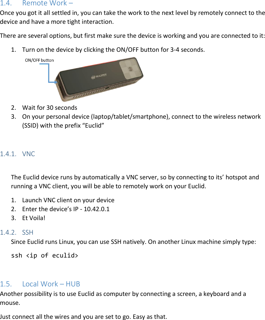 1.4. Remote Work –  Once you got it all settled in, you can take the work to the next level by remotely connect to the device and have a more tight interaction. There are several options, but first make sure the device is working and you are connected to it: 1. Turn on the device by clicking the ON/OFF button for 3-4 seconds.  2. Wait for 30 seconds 3. On your personal device (laptop/tablet/smartphone), connect to the wireless network (SSID) with the prefix “Euclid”  1.4.1. VNC  The Euclid device runs by automatically a VNC server, so by connecting to its’ hotspot and running a VNC client, you will be able to remotely work on your Euclid. 1. Launch VNC client on your device 2. Enter the device’s IP - 10.42.0.1 3. Et Voila!  1.4.2. SSH Since Euclid runs Linux, you can use SSH natively. On another Linux machine simply type: ssh &lt;ip of eculid&gt;  1.5. Local Work – HUB Another possibility is to use Euclid as computer by connecting a screen, a keyboard and a mouse. Just connect all the wires and you are set to go. Easy as that. 