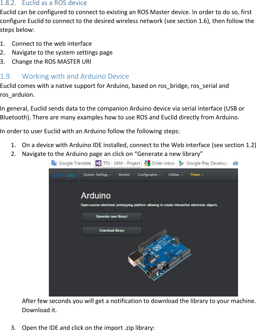 1.8.2. Euclid as a ROS device Euclid can be configured to connect to existing an ROS Master device. In order to do so, first configure Euclid to connect to the desired wireless network (see section 1.6), then follow the steps below: 1. Connect to the web interface 2. Navigate to the system settings page 3. Change the ROS MASTER URI 1.9. Working with and Arduino Device Euclid comes with a native support for Arduino, based on ros_bridge, ros_serial and ros_arduion.  In general, Euclid sends data to the companion Arduino device via serial interface (USB or Bluetooth). There are many examples how to use ROS and Euclid directly from Arduino.  In order to user Euclid with an Arduino follow the following steps: 1. On a device with Arduino IDE installed, connect to the Web interface (see section 1.2) 2. Navigate to the Arduino page an click on “Generate a new library”  After few seconds you will get a notification to download the library to your machine. Download it.  3. Open the IDE and click on the import .zip library: 