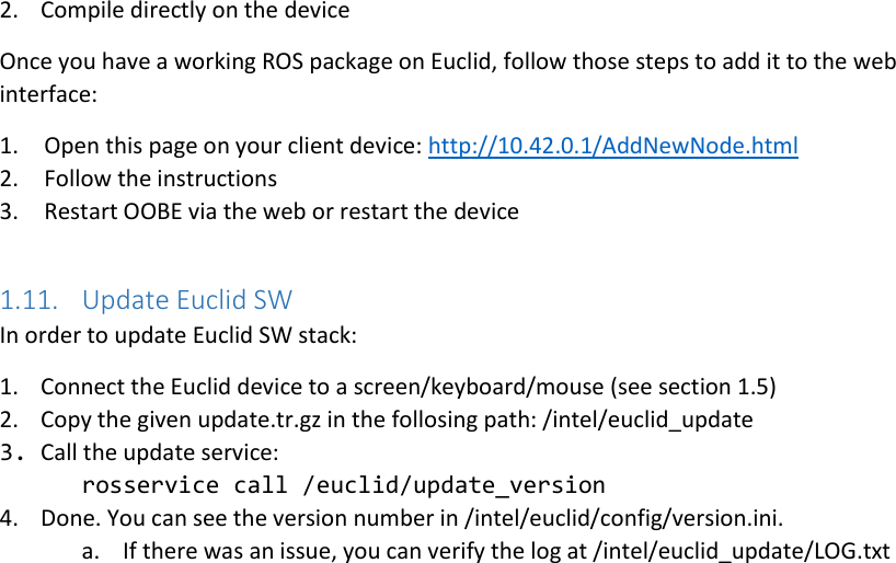 2. Compile directly on the device Once you have a working ROS package on Euclid, follow those steps to add it to the web interface: 1. Open this page on your client device: http://10.42.0.1/AddNewNode.html  2. Follow the instructions 3. Restart OOBE via the web or restart the device  1.11. Update Euclid SW In order to update Euclid SW stack: 1. Connect the Euclid device to a screen/keyboard/mouse (see section 1.5) 2. Copy the given update.tr.gz in the follosing path: /intel/euclid_update 3. Call the update service:  rosservice call /euclid/update_version  4. Done. You can see the version number in /intel/euclid/config/version.ini. a. If there was an issue, you can verify the log at /intel/euclid_update/LOG.txt   