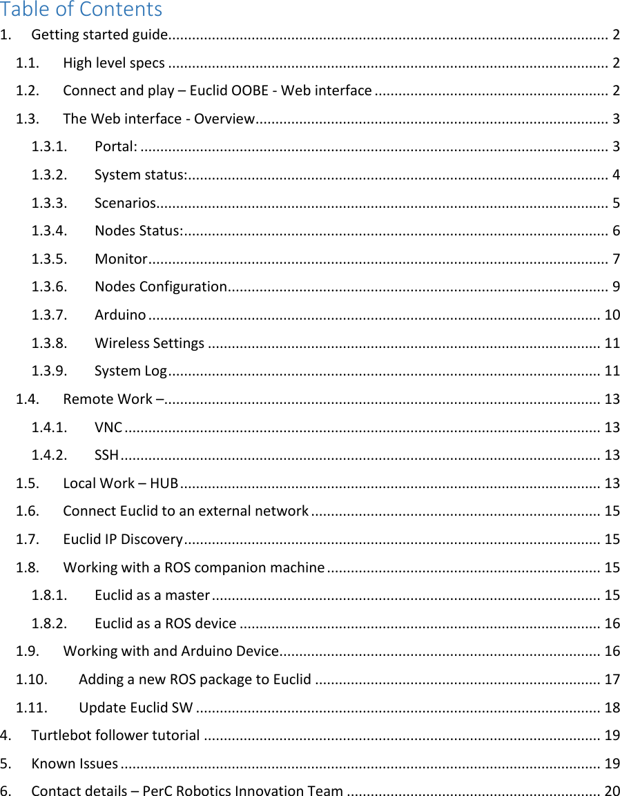 Table of Contents 1.  Getting started guide............................................................................................................... 2 1.1.  High level specs ............................................................................................................... 2 1.2.  Connect and play – Euclid OOBE - Web interface ........................................................... 2 1.3.  The Web interface - Overview ......................................................................................... 3 1.3.1.  Portal: ...................................................................................................................... 3 1.3.2.  System status: .......................................................................................................... 4 1.3.3.  Scenarios.................................................................................................................. 5 1.3.4.  Nodes Status: ........................................................................................................... 6 1.3.5.  Monitor .................................................................................................................... 7 1.3.6.  Nodes Configuration ................................................................................................ 9 1.3.7.  Arduino .................................................................................................................. 10 1.3.8.  Wireless Settings ................................................................................................... 11 1.3.9.  System Log ............................................................................................................. 11 1.4.  Remote Work – .............................................................................................................. 13 1.4.1.  VNC ........................................................................................................................ 13 1.4.2.  SSH ......................................................................................................................... 13 1.5.  Local Work – HUB .......................................................................................................... 13 1.6.  Connect Euclid to an external network ......................................................................... 15 1.7.  Euclid IP Discovery ......................................................................................................... 15 1.8.  Working with a ROS companion machine ..................................................................... 15 1.8.1.  Euclid as a master .................................................................................................. 15 1.8.2.  Euclid as a ROS device ........................................................................................... 16 1.9.  Working with and Arduino Device................................................................................. 16 1.10.  Adding a new ROS package to Euclid ........................................................................ 17 1.11.  Update Euclid SW ...................................................................................................... 18 4.  Turtlebot follower tutorial .................................................................................................... 19 5.  Known Issues ......................................................................................................................... 19 6.  Contact details – PerC Robotics Innovation Team ................................................................ 20      