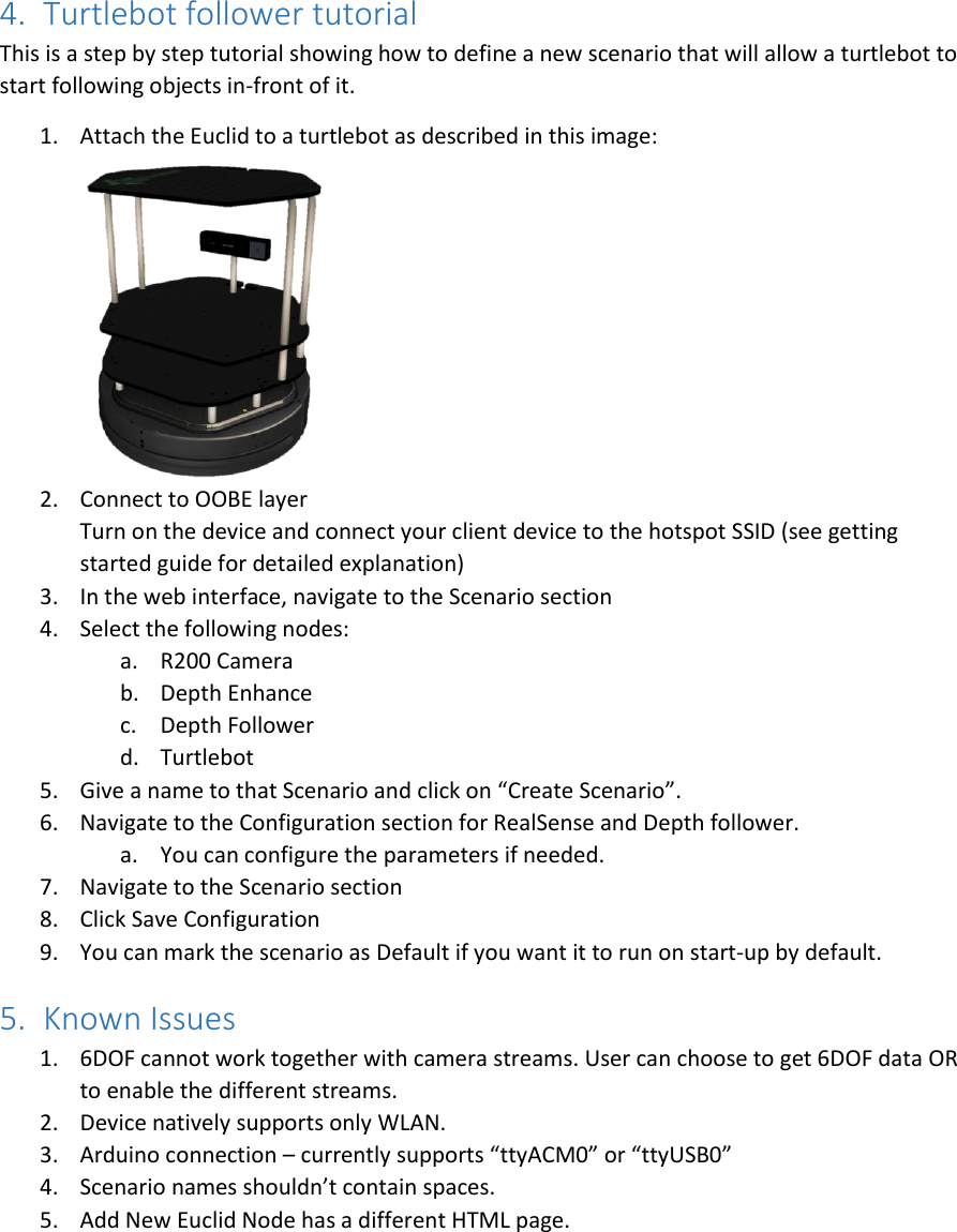 4. Turtlebot follower tutorial  This is a step by step tutorial showing how to define a new scenario that will allow a turtlebot to start following objects in-front of it. 1. Attach the Euclid to a turtlebot as described in this image:    2. Connect to OOBE layer Turn on the device and connect your client device to the hotspot SSID (see getting started guide for detailed explanation) 3. In the web interface, navigate to the Scenario section 4. Select the following nodes: a. R200 Camera b. Depth Enhance c. Depth Follower d. Turtlebot 5. Give a name to that Scenario and click on “Create Scenario”. 6. Navigate to the Configuration section for RealSense and Depth follower. a. You can configure the parameters if needed. 7. Navigate to the Scenario section 8. Click Save Configuration 9. You can mark the scenario as Default if you want it to run on start-up by default. 5. Known Issues 1. 6DOF cannot work together with camera streams. User can choose to get 6DOF data OR to enable the different streams.  2. Device natively supports only WLAN. 3. Arduino connection – currently supports “ttyACM0” or “ttyUSB0” 4. Scenario names shouldn’t contain spaces. 5. Add New Euclid Node has a different HTML page.   