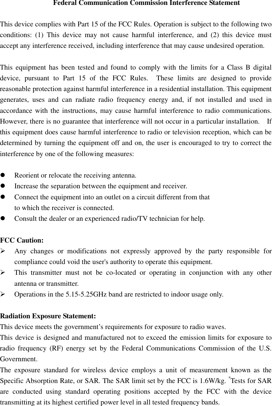 Federal Communication Commission Interference Statement  This device complies with Part 15 of the FCC Rules. Operation is subject to the following two conditions:  (1)  This  device  may  not  cause  harmful  interference,  and  (2)  this  device  must accept any interference received, including interference that may cause undesired operation.  This  equipment  has  been  tested and found to comply  with  the  limits for  a  Class B digital device,  pursuant  to  Part  15  of  the  FCC  Rules.    These  limits  are  designed  to  provide reasonable protection against harmful interference in a residential installation. This equipment generates,  uses  and  can  radiate  radio  frequency  energy  and,  if  not  installed  and  used  in accordance with the instructions, may cause  harmful interference to radio communications.   However, there is no guarantee that interference will not occur in a particular installation.    If this equipment does cause harmful interference to radio or television reception, which can be determined by turning the equipment off and on, the user is encouraged to try to correct the interference by one of the following measures:   Reorient or relocate the receiving antenna.  Increase the separation between the equipment and receiver.  Connect the equipment into an outlet on a circuit different from that to which the receiver is connected.  Consult the dealer or an experienced radio/TV technician for help.  FCC Caution:  Any  changes  or  modifications  not  expressly  approved  by  the  party  responsible  for compliance could void the user&apos;s authority to operate this equipment.  This  transmitter  must  not  be  co-located  or  operating  in  conjunction  with  any  other antenna or transmitter.  Operations in the 5.15-5.25GHz band are restricted to indoor usage only.  Radiation Exposure Statement: This device meets the government’s requirements for exposure to radio waves. This device is designed and manufactured not to exceed the emission limits for exposure to radio  frequency  (RF)  energy  set  by  the  Federal  Communications  Commission  of  the  U.S. Government. The  exposure  standard  for  wireless  device  employs  a  unit  of  measurement  known  as  the Specific Absorption Rate, or SAR. The SAR limit set by the FCC is 1.6W/kg. *Tests for SAR are  conducted  using  standard  operating  positions  accepted  by  the  FCC  with  the  device transmitting at its highest certified power level in all tested frequency bands. 