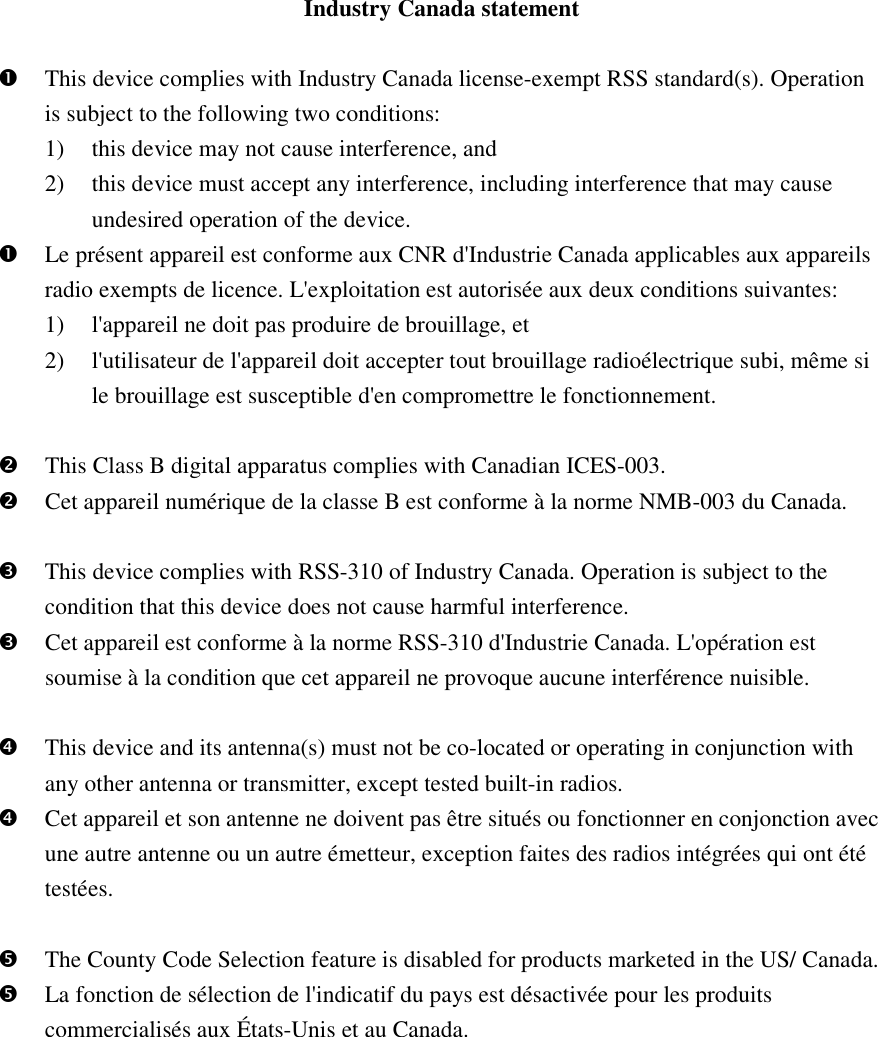 Industry Canada statement   This device complies with Industry Canada license-exempt RSS standard(s). Operation is subject to the following two conditions:   1) this device may not cause interference, and   2) this device must accept any interference, including interference that may cause undesired operation of the device.  Le présent appareil est conforme aux CNR d&apos;Industrie Canada applicables aux appareils radio exempts de licence. L&apos;exploitation est autorisée aux deux conditions suivantes:   1) l&apos;appareil ne doit pas produire de brouillage, et   2) l&apos;utilisateur de l&apos;appareil doit accepter tout brouillage radioélectrique subi, même si le brouillage est susceptible d&apos;en compromettre le fonctionnement.   This Class B digital apparatus complies with Canadian ICES-003.  Cet appareil numérique de la classe B est conforme à la norme NMB-003 du Canada.   This device complies with RSS-310 of Industry Canada. Operation is subject to the condition that this device does not cause harmful interference.  Cet appareil est conforme à la norme RSS-310 d&apos;Industrie Canada. L&apos;opération est soumise à la condition que cet appareil ne provoque aucune interférence nuisible.   This device and its antenna(s) must not be co-located or operating in conjunction with any other antenna or transmitter, except tested built-in radios.    Cet appareil et son antenne ne doivent pas être situés ou fonctionner en conjonction avec une autre antenne ou un autre émetteur, exception faites des radios intégrées qui ont été testées.     The County Code Selection feature is disabled for products marketed in the US/ Canada.  La fonction de sélection de l&apos;indicatif du pays est désactivée pour les produits commercialisés aux États-Unis et au Canada.  