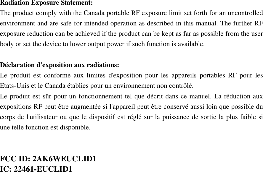  Radiation Exposure Statement: The product comply with the Canada portable RF exposure limit set forth for an uncontrolled environment and are safe for intended operation as described in this manual. The further RF exposure reduction can be achieved if the product can be kept as far as possible from the user body or set the device to lower output power if such function is available.  Déclaration d&apos;exposition aux radiations: Le  produit  est  conforme  aux  limites  d&apos;exposition  pour  les  appareils  portables  RF  pour  les Etats-Unis et le Canada établies pour un environnement non contrôlé. Le produit est sûr pour un fonctionnement tel que décrit dans ce manuel. La réduction aux expositions RF peut être augmentée si l&apos;appareil peut être conservé aussi loin que possible du corps de l&apos;utilisateur ou que le dispositif est réglé sur la puissance de sortie la plus faible si une telle fonction est disponible.   FCC ID: 2AK6WEUCLID1 IC: 22461-EUCLID1 