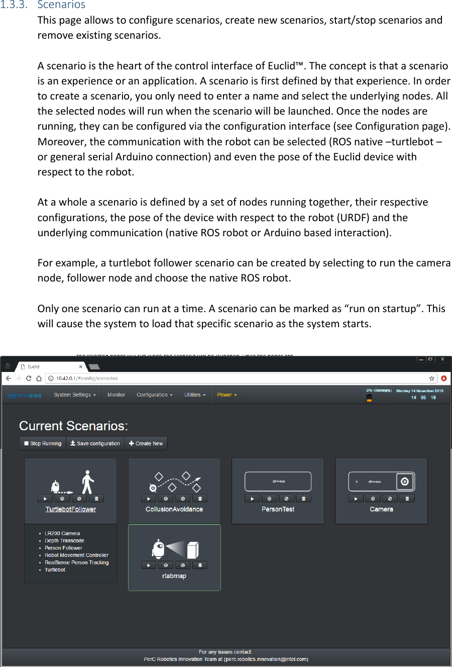 1.3.3. Scenarios This page allows to configure scenarios, create new scenarios, start/stop scenarios and remove existing scenarios.  A scenario is the heart of the control interface of Euclid™. The concept is that a scenario is an experience or an application. A scenario is first defined by that experience. In order to create a scenario, you only need to enter a name and select the underlying nodes. All the selected nodes will run when the scenario will be launched. Once the nodes are running, they can be configured via the configuration interface (see Configuration page). Moreover, the communication with the robot can be selected (ROS native –turtlebot – or general serial Arduino connection) and even the pose of the Euclid device with respect to the robot.  At a whole a scenario is defined by a set of nodes running together, their respective configurations, the pose of the device with respect to the robot (URDF) and the underlying communication (native ROS robot or Arduino based interaction).   For example, a turtlebot follower scenario can be created by selecting to run the camera node, follower node and choose the native ROS robot.   Only one scenario can run at a time. A scenario can be marked as “run on startup”. This will cause the system to load that specific scenario as the system starts.   