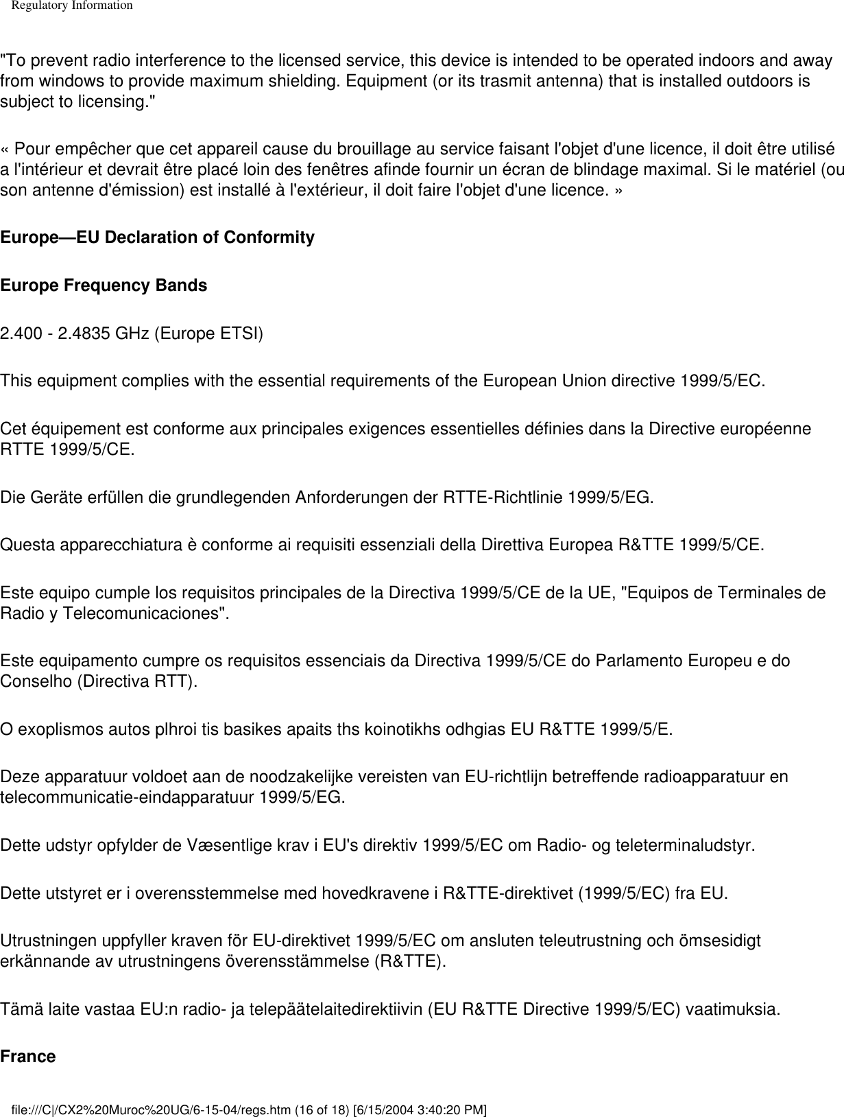 Regulatory Information&quot;To prevent radio interference to the licensed service, this device is intended to be operated indoors and away from windows to provide maximum shielding. Equipment (or its trasmit antenna) that is installed outdoors is subject to licensing.&quot; « Pour empêcher que cet appareil cause du brouillage au service faisant l&apos;objet d&apos;une licence, il doit être utilisé a l&apos;intérieur et devrait être placé loin des fenêtres afinde fournir un écran de blindage maximal. Si le matériel (ou son antenne d&apos;émission) est installé à l&apos;extérieur, il doit faire l&apos;objet d&apos;une licence. » Europe—EU Declaration of ConformityEurope Frequency Bands2.400 - 2.4835 GHz (Europe ETSI)This equipment complies with the essential requirements of the European Union directive 1999/5/EC.Cet équipement est conforme aux principales exigences essentielles définies dans la Directive européenne RTTE 1999/5/CE.Die Geräte erfüllen die grundlegenden Anforderungen der RTTE-Richtlinie 1999/5/EG.Questa apparecchiatura è conforme ai requisiti essenziali della Direttiva Europea R&amp;TTE 1999/5/CE.Este equipo cumple los requisitos principales de la Directiva 1999/5/CE de la UE, &quot;Equipos de Terminales de Radio y Telecomunicaciones&quot;.Este equipamento cumpre os requisitos essenciais da Directiva 1999/5/CE do Parlamento Europeu e do Conselho (Directiva RTT).O exoplismos autos plhroi tis basikes apaits ths koinotikhs odhgias EU R&amp;TTE 1999/5/E.Deze apparatuur voldoet aan de noodzakelijke vereisten van EU-richtlijn betreffende radioapparatuur en telecommunicatie-eindapparatuur 1999/5/EG.Dette udstyr opfylder de Væsentlige krav i EU&apos;s direktiv 1999/5/EC om Radio- og teleterminaludstyr.Dette utstyret er i overensstemmelse med hovedkravene i R&amp;TTE-direktivet (1999/5/EC) fra EU.Utrustningen uppfyller kraven för EU-direktivet 1999/5/EC om ansluten teleutrustning och ömsesidigt erkännande av utrustningens överensstämmelse (R&amp;TTE).Tämä laite vastaa EU:n radio- ja telepäätelaitedirektiivin (EU R&amp;TTE Directive 1999/5/EC) vaatimuksia.Francefile:///C|/CX2%20Muroc%20UG/6-15-04/regs.htm (16 of 18) [6/15/2004 3:40:20 PM]