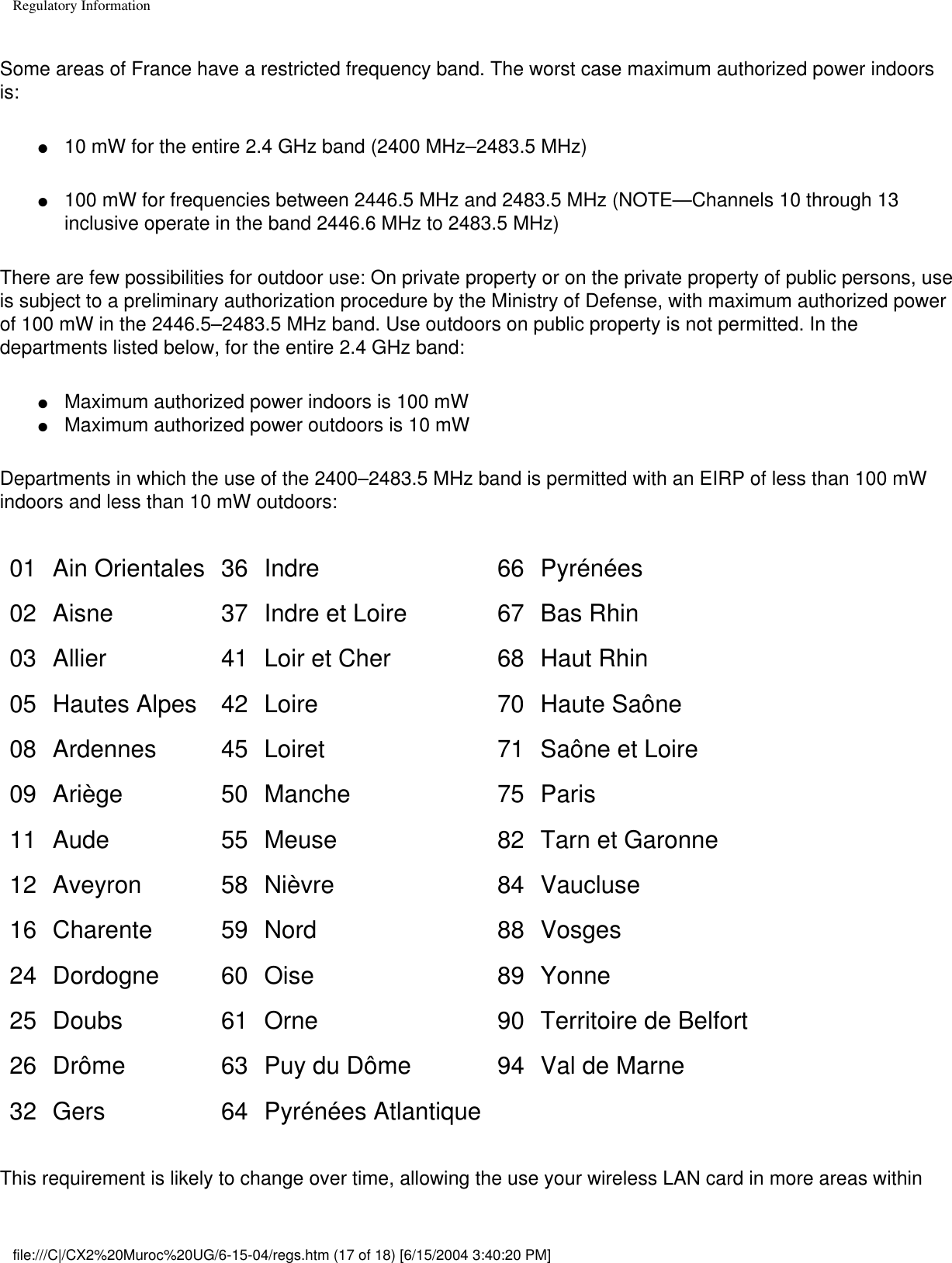 Regulatory InformationSome areas of France have a restricted frequency band. The worst case maximum authorized power indoors is: ●     10 mW for the entire 2.4 GHz band (2400 MHz–2483.5 MHz) ●     100 mW for frequencies between 2446.5 MHz and 2483.5 MHz (NOTE—Channels 10 through 13 inclusive operate in the band 2446.6 MHz to 2483.5 MHz) There are few possibilities for outdoor use: On private property or on the private property of public persons, use is subject to a preliminary authorization procedure by the Ministry of Defense, with maximum authorized power of 100 mW in the 2446.5–2483.5 MHz band. Use outdoors on public property is not permitted. In the departments listed below, for the entire 2.4 GHz band:●     Maximum authorized power indoors is 100 mW ●     Maximum authorized power outdoors is 10 mW Departments in which the use of the 2400–2483.5 MHz band is permitted with an EIRP of less than 100 mW indoors and less than 10 mW outdoors:01 Ain Orientales 36 Indre 66 Pyrénées02 Aisne 37 Indre et Loire 67 Bas Rhin03 Allier 41 Loir et Cher 68 Haut Rhin05 Hautes Alpes 42 Loire 70 Haute Saône08 Ardennes 45 Loiret 71 Saône et Loire09 Ariège 50 Manche 75 Paris11 Aude 55 Meuse 82 Tarn et Garonne12 Aveyron 58 Nièvre 84 Vaucluse16 Charente 59 Nord 88 Vosges24 Dordogne 60 Oise 89 Yonne25 Doubs 61 Orne 90 Territoire de Belfort26 Drôme 63 Puy du Dôme 94 Val de Marne32 Gers 64 Pyrénées Atlantique    This requirement is likely to change over time, allowing the use your wireless LAN card in more areas within file:///C|/CX2%20Muroc%20UG/6-15-04/regs.htm (17 of 18) [6/15/2004 3:40:20 PM]