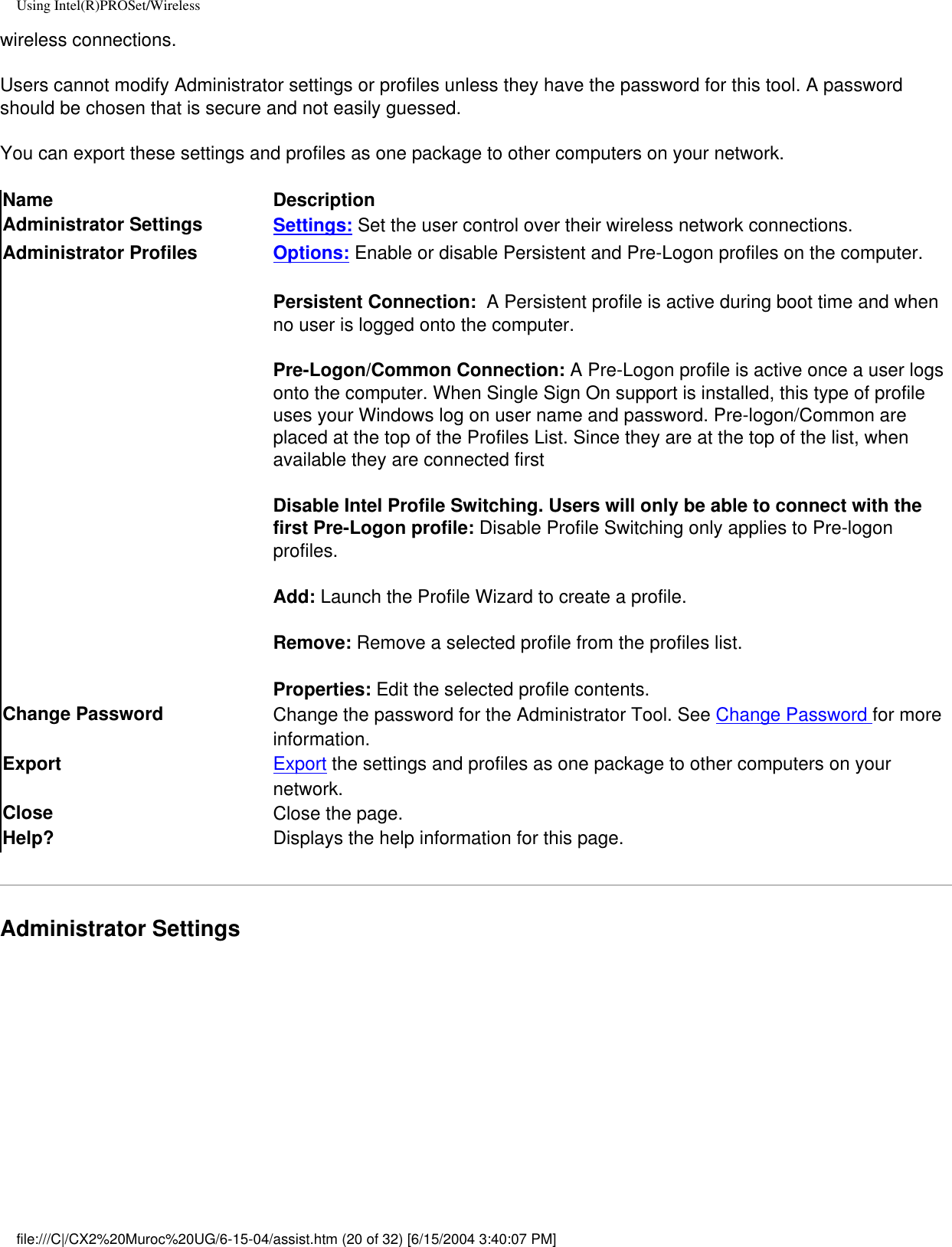 Using Intel(R)PROSet/Wirelesswireless connections.Users cannot modify Administrator settings or profiles unless they have the password for this tool. A password should be chosen that is secure and not easily guessed.You can export these settings and profiles as one package to other computers on your network.Name DescriptionAdministrator Settings Settings: Set the user control over their wireless network connections.Administrator Profiles Options: Enable or disable Persistent and Pre-Logon profiles on the computer.Persistent Connection:  A Persistent profile is active during boot time and when no user is logged onto the computer. Pre-Logon/Common Connection: A Pre-Logon profile is active once a user logs onto the computer. When Single Sign On support is installed, this type of profile uses your Windows log on user name and password. Pre-logon/Common are placed at the top of the Profiles List. Since they are at the top of the list, when available they are connected firstDisable Intel Profile Switching. Users will only be able to connect with the first Pre-Logon profile: Disable Profile Switching only applies to Pre-logon profiles.Add: Launch the Profile Wizard to create a profile.Remove: Remove a selected profile from the profiles list. Properties: Edit the selected profile contents.Change Password  Change the password for the Administrator Tool. See Change Password for more information.Export  Export the settings and profiles as one package to other computers on your network. Close  Close the page.Help? Displays the help information for this page.Administrator Settings file:///C|/CX2%20Muroc%20UG/6-15-04/assist.htm (20 of 32) [6/15/2004 3:40:07 PM]