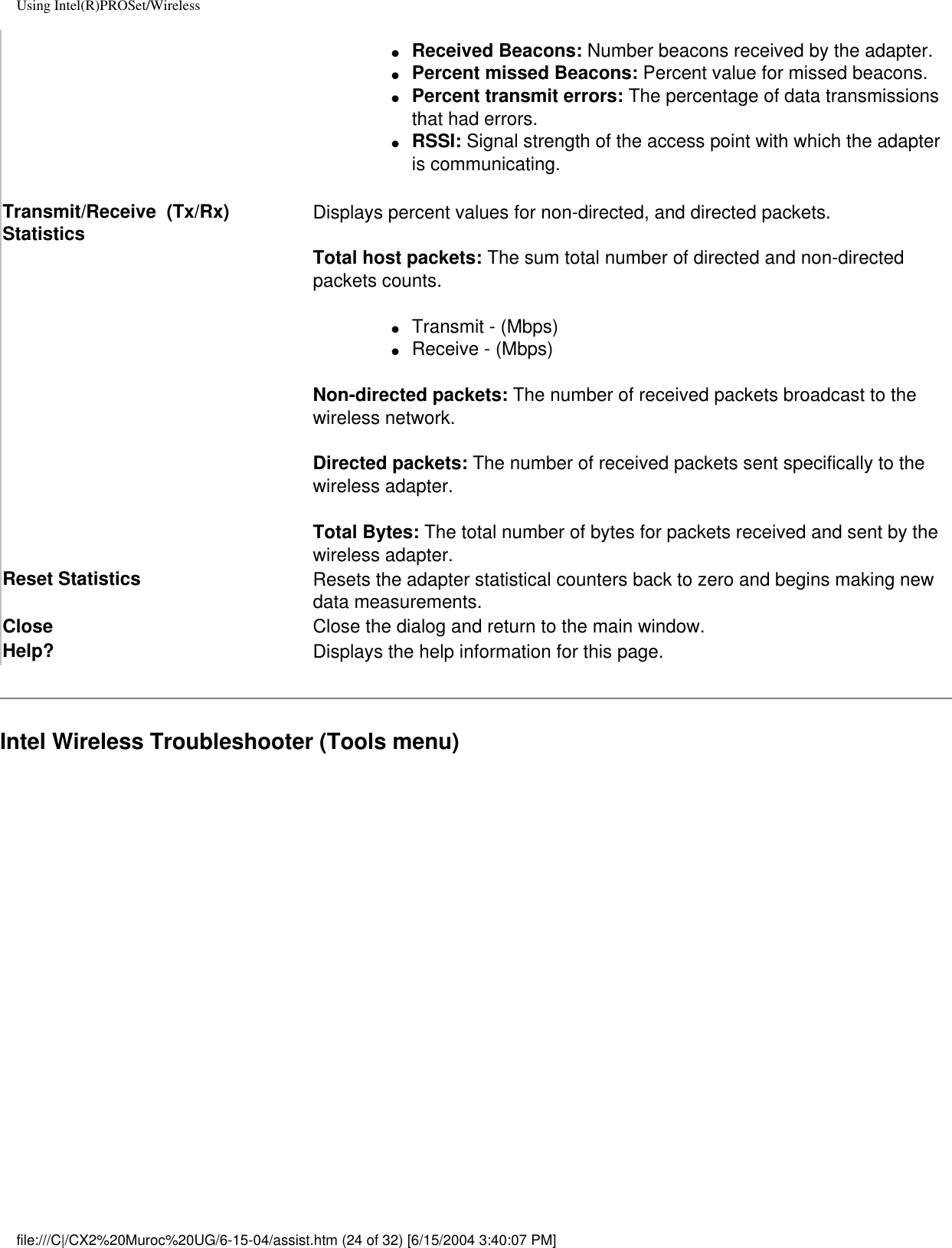 Using Intel(R)PROSet/Wireless●     Received Beacons: Number beacons received by the adapter.●     Percent missed Beacons: Percent value for missed beacons.●     Percent transmit errors: The percentage of data transmissions that had errors.●     RSSI: Signal strength of the access point with which the adapter is communicating.Transmit/Receive  (Tx/Rx) Statistics Displays percent values for non-directed, and directed packets.Total host packets: The sum total number of directed and non-directed packets counts.●     Transmit - (Mbps)●     Receive - (Mbps)Non-directed packets: The number of received packets broadcast to the wireless network.Directed packets: The number of received packets sent specifically to the wireless adapter.Total Bytes: The total number of bytes for packets received and sent by the wireless adapter.Reset Statistics  Resets the adapter statistical counters back to zero and begins making new data measurements.Close Close the dialog and return to the main window.Help? Displays the help information for this page.Intel Wireless Troubleshooter (Tools menu)file:///C|/CX2%20Muroc%20UG/6-15-04/assist.htm (24 of 32) [6/15/2004 3:40:07 PM]