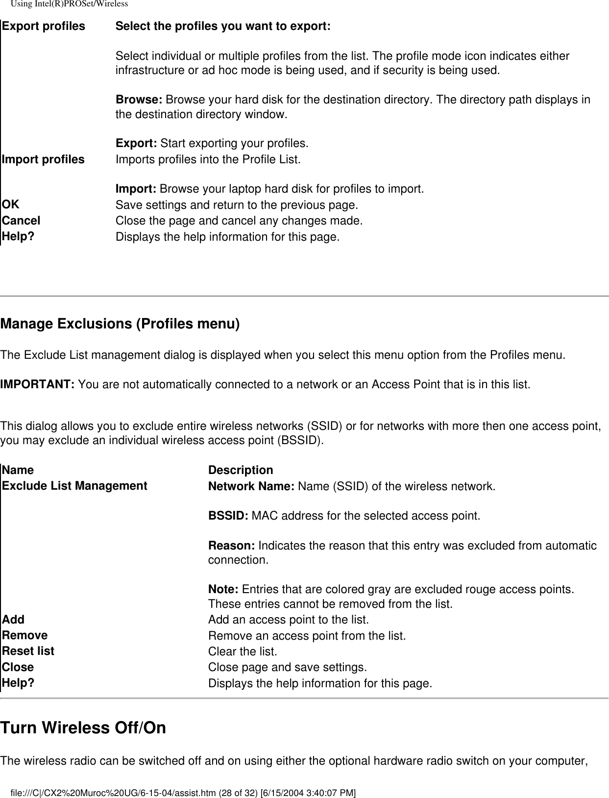 Using Intel(R)PROSet/WirelessExport profiles Select the profiles you want to export:Select individual or multiple profiles from the list. The profile mode icon indicates either infrastructure or ad hoc mode is being used, and if security is being used.  Browse: Browse your hard disk for the destination directory. The directory path displays in the destination directory window.Export: Start exporting your profiles.Import profiles Imports profiles into the Profile List. Import: Browse your laptop hard disk for profiles to import. OK  Save settings and return to the previous page.Cancel  Close the page and cancel any changes made.Help? Displays the help information for this page. Manage Exclusions (Profiles menu)The Exclude List management dialog is displayed when you select this menu option from the Profiles menu.IMPORTANT: You are not automatically connected to a network or an Access Point that is in this list.This dialog allows you to exclude entire wireless networks (SSID) or for networks with more then one access point, you may exclude an individual wireless access point (BSSID).Name DescriptionExclude List Management Network Name: Name (SSID) of the wireless network.BSSID: MAC address for the selected access point. Reason: Indicates the reason that this entry was excluded from automatic connection.Note: Entries that are colored gray are excluded rouge access points. These entries cannot be removed from the list.Add  Add an access point to the list.Remove  Remove an access point from the list.Reset list  Clear the list.Close  Close page and save settings.Help? Displays the help information for this page.Turn Wireless Off/OnThe wireless radio can be switched off and on using either the optional hardware radio switch on your computer, file:///C|/CX2%20Muroc%20UG/6-15-04/assist.htm (28 of 32) [6/15/2004 3:40:07 PM]