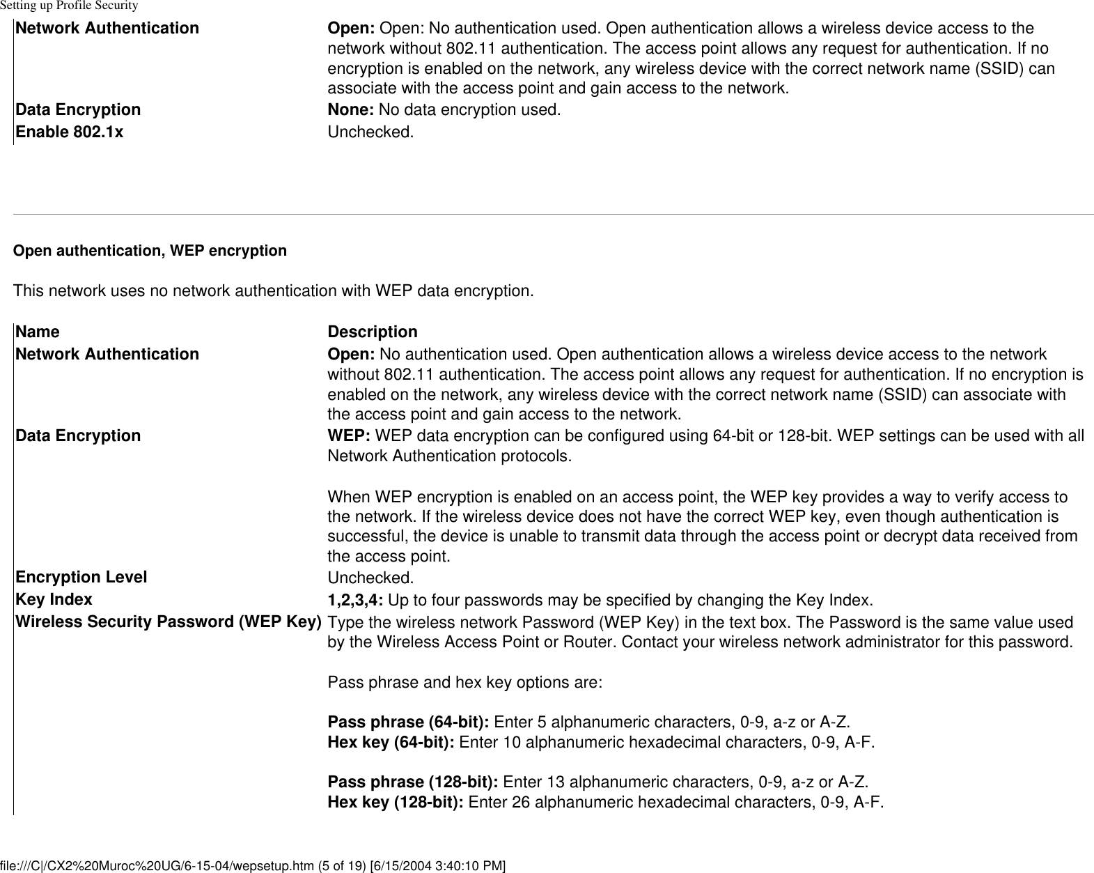 Setting up Profile SecurityNetwork Authentication Open: Open: No authentication used. Open authentication allows a wireless device access to the network without 802.11 authentication. The access point allows any request for authentication. If no encryption is enabled on the network, any wireless device with the correct network name (SSID) can associate with the access point and gain access to the network.Data Encryption None: No data encryption used. Enable 802.1x Unchecked. Open authentication, WEP encryptionThis network uses no network authentication with WEP data encryption.Name DescriptionNetwork Authentication Open: No authentication used. Open authentication allows a wireless device access to the network without 802.11 authentication. The access point allows any request for authentication. If no encryption is enabled on the network, any wireless device with the correct network name (SSID) can associate with the access point and gain access to the network.Data Encryption WEP: WEP data encryption can be configured using 64-bit or 128-bit. WEP settings can be used with all Network Authentication protocols.When WEP encryption is enabled on an access point, the WEP key provides a way to verify access to the network. If the wireless device does not have the correct WEP key, even though authentication is successful, the device is unable to transmit data through the access point or decrypt data received from the access point. Encryption Level Unchecked.Key Index 1,2,3,4: Up to four passwords may be specified by changing the Key Index.  Wireless Security Password (WEP Key) Type the wireless network Password (WEP Key) in the text box. The Password is the same value used by the Wireless Access Point or Router. Contact your wireless network administrator for this password.Pass phrase and hex key options are: Pass phrase (64-bit): Enter 5 alphanumeric characters, 0-9, a-z or A-Z. Hex key (64-bit): Enter 10 alphanumeric hexadecimal characters, 0-9, A-F.  Pass phrase (128-bit): Enter 13 alphanumeric characters, 0-9, a-z or A-Z. Hex key (128-bit): Enter 26 alphanumeric hexadecimal characters, 0-9, A-F.  file:///C|/CX2%20Muroc%20UG/6-15-04/wepsetup.htm (5 of 19) [6/15/2004 3:40:10 PM]