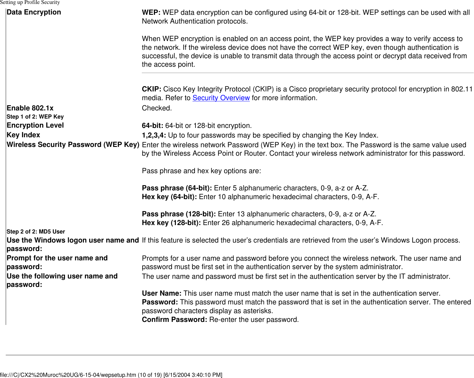 Setting up Profile SecurityData Encryption WEP: WEP data encryption can be configured using 64-bit or 128-bit. WEP settings can be used with all Network Authentication protocols.When WEP encryption is enabled on an access point, the WEP key provides a way to verify access to the network. If the wireless device does not have the correct WEP key, even though authentication is successful, the device is unable to transmit data through the access point or decrypt data received from the access point.CKIP: Cisco Key Integrity Protocol (CKIP) is a Cisco proprietary security protocol for encryption in 802.11 media. Refer to Security Overview for more information. Enable 802.1x Checked.Step 1 of 2: WEP KeyEncryption Level 64-bit: 64-bit or 128-bit encryption.Key Index 1,2,3,4: Up to four passwords may be specified by changing the Key Index.  Wireless Security Password (WEP Key) Enter the wireless network Password (WEP Key) in the text box. The Password is the same value used by the Wireless Access Point or Router. Contact your wireless network administrator for this password. Pass phrase and hex key options are: Pass phrase (64-bit): Enter 5 alphanumeric characters, 0-9, a-z or A-Z. Hex key (64-bit): Enter 10 alphanumeric hexadecimal characters, 0-9, A-F.  Pass phrase (128-bit): Enter 13 alphanumeric characters, 0-9, a-z or A-Z. Hex key (128-bit): Enter 26 alphanumeric hexadecimal characters, 0-9, A-F.Step 2 of 2: MD5 UserUse the Windows logon user name and password: If this feature is selected the user’s credentials are retrieved from the user’s Windows Logon process.  Prompt for the user name and password: Prompts for a user name and password before you connect the wireless network. The user name and password must be first set in the authentication server by the system administrator.Use the following user name and password: The user name and password must be first set in the authentication server by the IT administrator. User Name: This user name must match the user name that is set in the authentication server.Password: This password must match the password that is set in the authentication server. The entered password characters display as asterisks. Confirm Password: Re-enter the user password. file:///C|/CX2%20Muroc%20UG/6-15-04/wepsetup.htm (10 of 19) [6/15/2004 3:40:10 PM]