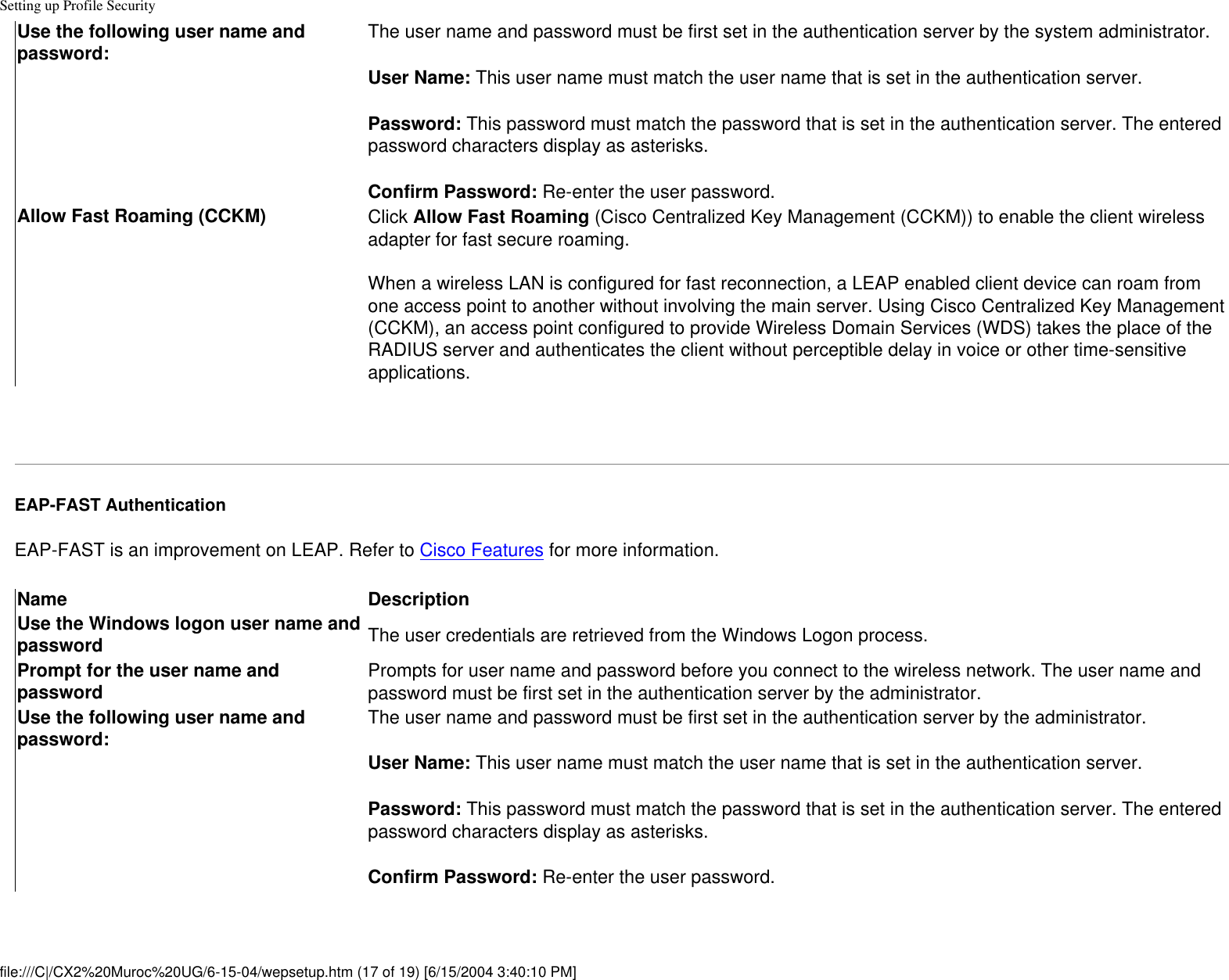 Setting up Profile SecurityUse the following user name and password: The user name and password must be first set in the authentication server by the system administrator.User Name: This user name must match the user name that is set in the authentication server.Password: This password must match the password that is set in the authentication server. The entered password characters display as asterisks. Confirm Password: Re-enter the user password.Allow Fast Roaming (CCKM) Click Allow Fast Roaming (Cisco Centralized Key Management (CCKM)) to enable the client wireless adapter for fast secure roaming.     When a wireless LAN is configured for fast reconnection, a LEAP enabled client device can roam from one access point to another without involving the main server. Using Cisco Centralized Key Management (CCKM), an access point configured to provide Wireless Domain Services (WDS) takes the place of the RADIUS server and authenticates the client without perceptible delay in voice or other time-sensitive applications. EAP-FAST AuthenticationEAP-FAST is an improvement on LEAP. Refer to Cisco Features for more information.Name DescriptionUse the Windows logon user name and password The user credentials are retrieved from the Windows Logon process. Prompt for the user name and password Prompts for user name and password before you connect to the wireless network. The user name and password must be first set in the authentication server by the administrator.Use the following user name and password: The user name and password must be first set in the authentication server by the administrator.User Name: This user name must match the user name that is set in the authentication server.Password: This password must match the password that is set in the authentication server. The entered password characters display as asterisks. Confirm Password: Re-enter the user password.file:///C|/CX2%20Muroc%20UG/6-15-04/wepsetup.htm (17 of 19) [6/15/2004 3:40:10 PM]