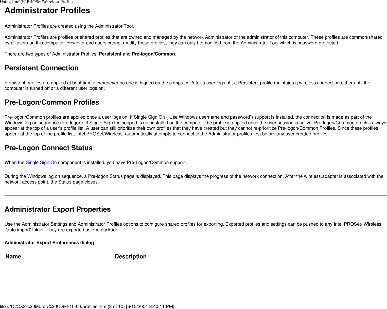 Using Intel(R)PROSet/Wireless ProfilesAdministrator ProfilesAdministrator Profiles are created using the Administrator Tool.  Administrator Profiles are profiles or shared profiles that are owned and managed by the network Administrator or the administrator of this computer. These profiles are common/shared by all users on this computer. However end users cannot modify these profiles, they can only be modified from the Administrator Tool which is password protected.  There are two types of Administrator Profiles: Persistent and Pre-logon/Common.Persistent ConnectionPersistent profiles are applied at boot time or whenever no one is logged on the computer. After a user logs off, a Persistent profile maintains a wireless connection either until the computer is turned off or a different user logs on. Pre-Logon/Common ProfilesPre-logon/Common profiles are applied once a user logs on. If Single Sign On (“Use Windows username and password”) support is installed, the connection is made as part of the Windows log on sequence (pre-logon). If Single Sign On support is not installed on the computer, the profile is applied once the user session is active. Pre-logon/Common profiles always appear at the top of a user’s profile list. A user can still prioritize their own profiles that they have created but they cannot re-prioritize Pre-logon/Common Profiles. Since these profiles appear at the top of the profile list, Intel PROSet/Wireless  automatically attempts to connect to the Administrator profiles first before any user created profiles. Pre-Logon Connect Status When the Single Sign On component is installed, you have Pre-Logon/Common support. During the Windows log on sequence, a Pre-logon Status page is displayed. This page displays the progress of the network connection. After the wireless adapter is associated with the network access point, the Status page closes.Administrator Export PropertiesUse the Administrator Settings and Administrator Profiles options to configure shared profiles for exporting. Exported profiles and settings can be pushed to any Intel PROSet/ Wireless  &apos;auto import&apos; folder. They are exported as one package.Administrator Export Preferences dialogName Descriptionfile:///C|/CX2%20Muroc%20UG/6-15-04/profiles.htm (8 of 10) [6/15/2004 3:40:11 PM]