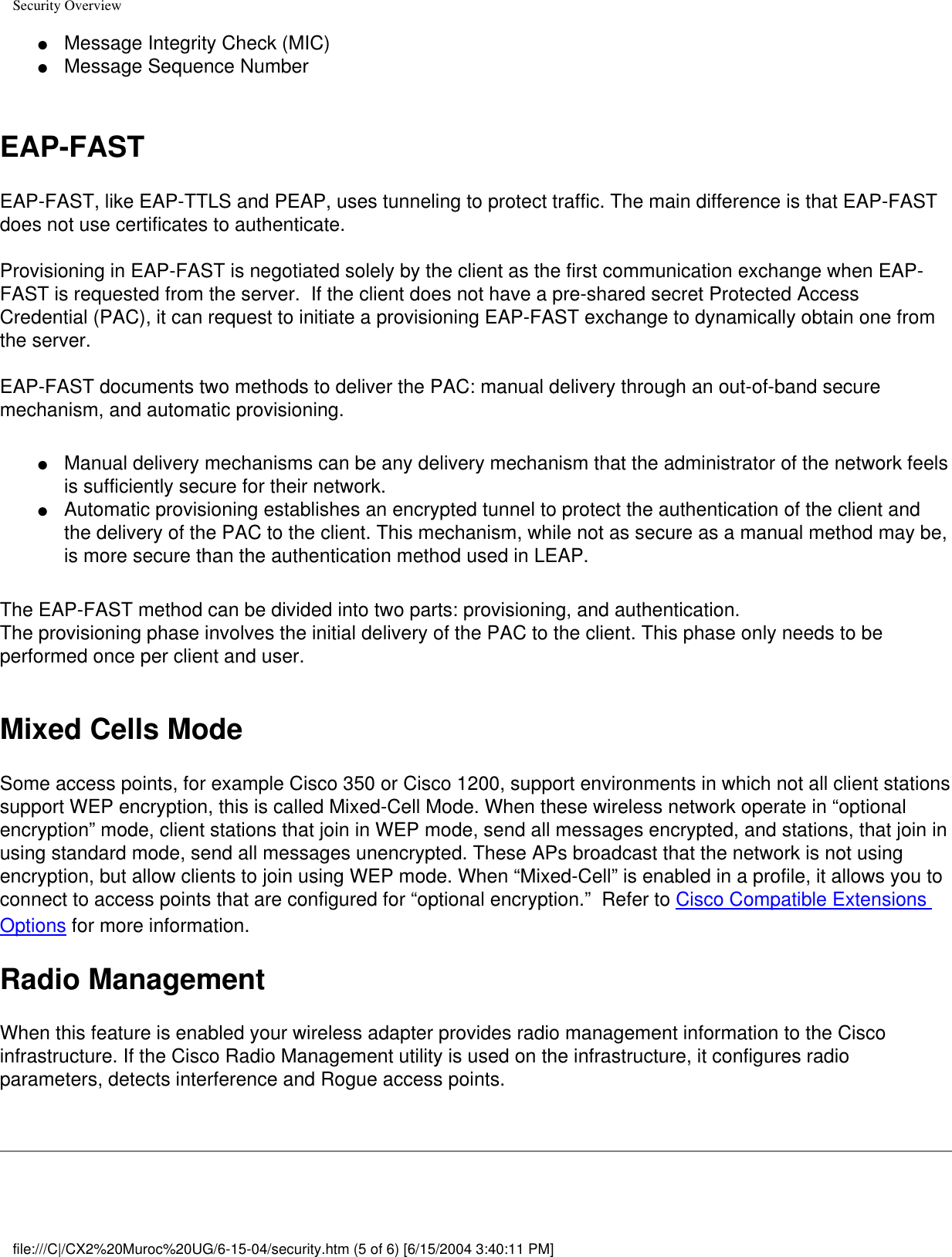 Security Overview●     Message Integrity Check (MIC)●     Message Sequence Number EAP-FAST EAP-FAST, like EAP-TTLS and PEAP, uses tunneling to protect traffic. The main difference is that EAP-FAST does not use certificates to authenticate.  Provisioning in EAP-FAST is negotiated solely by the client as the first communication exchange when EAP-FAST is requested from the server.  If the client does not have a pre-shared secret Protected Access Credential (PAC), it can request to initiate a provisioning EAP-FAST exchange to dynamically obtain one from the server. EAP-FAST documents two methods to deliver the PAC: manual delivery through an out-of-band secure mechanism, and automatic provisioning. ●     Manual delivery mechanisms can be any delivery mechanism that the administrator of the network feels is sufficiently secure for their network. ●     Automatic provisioning establishes an encrypted tunnel to protect the authentication of the client and the delivery of the PAC to the client. This mechanism, while not as secure as a manual method may be, is more secure than the authentication method used in LEAP.The EAP-FAST method can be divided into two parts: provisioning, and authentication.The provisioning phase involves the initial delivery of the PAC to the client. This phase only needs to be performed once per client and user.   Mixed Cells Mode Some access points, for example Cisco 350 or Cisco 1200, support environments in which not all client stations support WEP encryption, this is called Mixed-Cell Mode. When these wireless network operate in “optional encryption” mode, client stations that join in WEP mode, send all messages encrypted, and stations, that join in using standard mode, send all messages unencrypted. These APs broadcast that the network is not using encryption, but allow clients to join using WEP mode. When “Mixed-Cell” is enabled in a profile, it allows you to connect to access points that are configured for “optional encryption.”  Refer to Cisco Compatible Extensions Options for more information. Radio Management When this feature is enabled your wireless adapter provides radio management information to the Cisco infrastructure. If the Cisco Radio Management utility is used on the infrastructure, it configures radio parameters, detects interference and Rogue access points.  file:///C|/CX2%20Muroc%20UG/6-15-04/security.htm (5 of 6) [6/15/2004 3:40:11 PM]