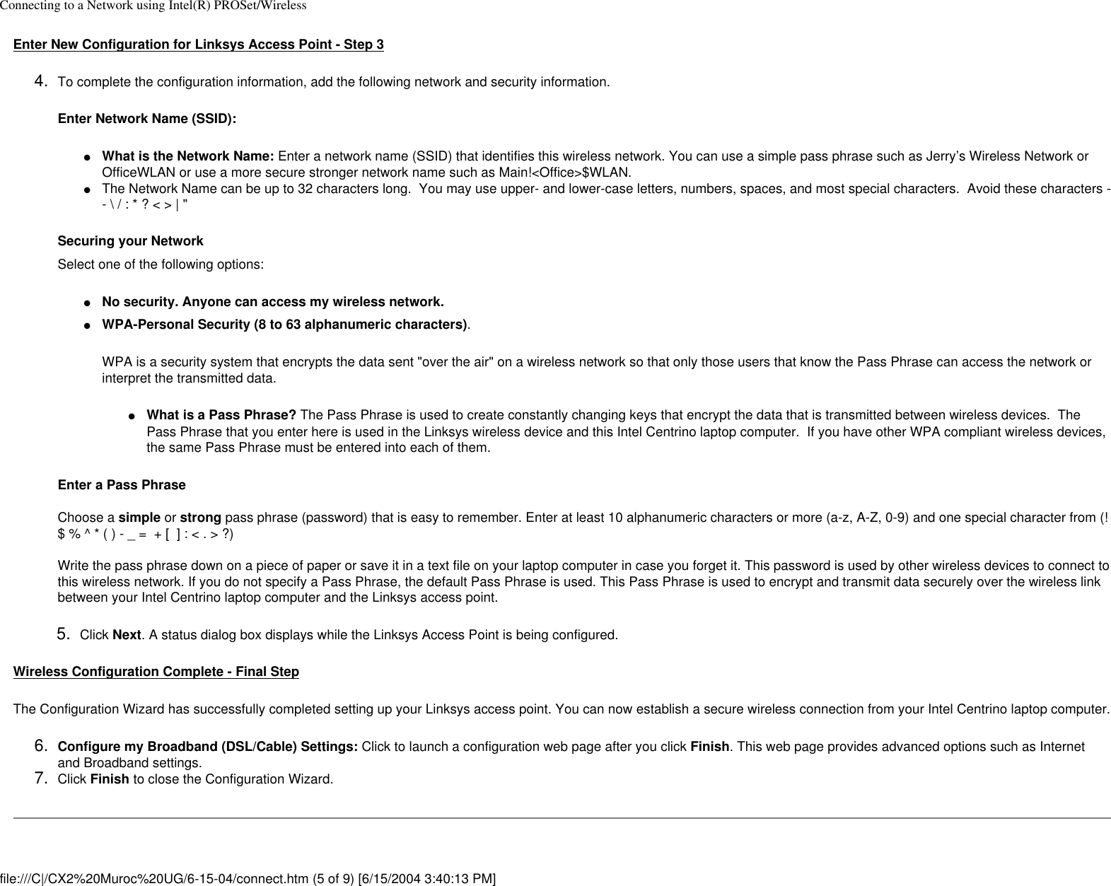 Connecting to a Network using Intel(R) PROSet/WirelessEnter New Configuration for Linksys Access Point - Step 34.  To complete the configuration information, add the following network and security information.Enter Network Name (SSID):●     What is the Network Name: Enter a network name (SSID) that identifies this wireless network. You can use a simple pass phrase such as Jerry’s Wireless Network or OfficeWLAN or use a more secure stronger network name such as Main!&lt;Office&gt;$WLAN. ●     The Network Name can be up to 32 characters long.  You may use upper- and lower-case letters, numbers, spaces, and most special characters.  Avoid these characters -- \ / : * ? &lt; &gt; | &quot;Securing your NetworkSelect one of the following options:●     No security. Anyone can access my wireless network. ●     WPA-Personal Security (8 to 63 alphanumeric characters).WPA is a security system that encrypts the data sent &quot;over the air&quot; on a wireless network so that only those users that know the Pass Phrase can access the network or interpret the transmitted data.●     What is a Pass Phrase? The Pass Phrase is used to create constantly changing keys that encrypt the data that is transmitted between wireless devices.  The Pass Phrase that you enter here is used in the Linksys wireless device and this Intel Centrino laptop computer.  If you have other WPA compliant wireless devices, the same Pass Phrase must be entered into each of them. Enter a Pass Phrase  Choose a simple or strong pass phrase (password) that is easy to remember. Enter at least 10 alphanumeric characters or more (a-z, A-Z, 0-9) and one special character from (! $ % ^ * ( ) - _ =  + [  ] : &lt; . &gt; ?) Write the pass phrase down on a piece of paper or save it in a text file on your laptop computer in case you forget it. This password is used by other wireless devices to connect to this wireless network. If you do not specify a Pass Phrase, the default Pass Phrase is used. This Pass Phrase is used to encrypt and transmit data securely over the wireless link between your Intel Centrino laptop computer and the Linksys access point.  5.  Click Next. A status dialog box displays while the Linksys Access Point is being configured.Wireless Configuration Complete - Final StepThe Configuration Wizard has successfully completed setting up your Linksys access point. You can now establish a secure wireless connection from your Intel Centrino laptop computer. 6.  Configure my Broadband (DSL/Cable) Settings: Click to launch a configuration web page after you click Finish. This web page provides advanced options such as Internet and Broadband settings. 7.  Click Finish to close the Configuration Wizard. file:///C|/CX2%20Muroc%20UG/6-15-04/connect.htm (5 of 9) [6/15/2004 3:40:13 PM]