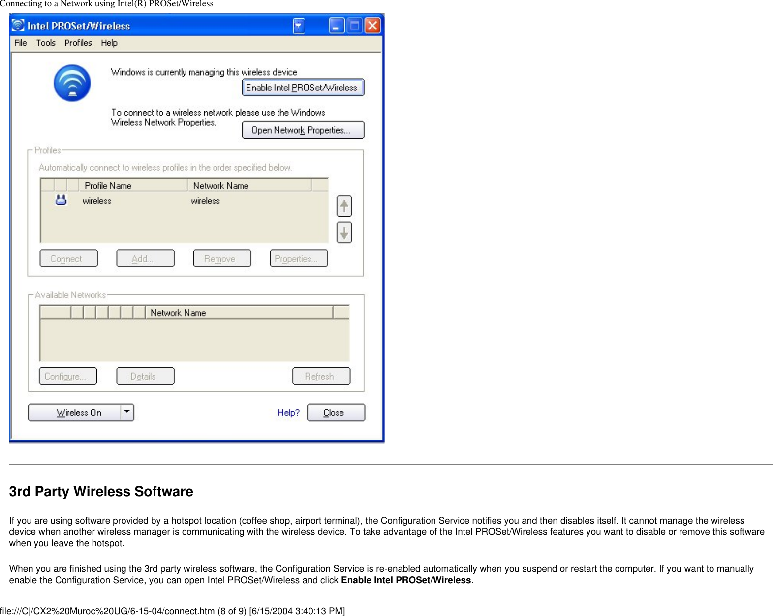 Connecting to a Network using Intel(R) PROSet/Wireless3rd Party Wireless SoftwareIf you are using software provided by a hotspot location (coffee shop, airport terminal), the Configuration Service notifies you and then disables itself. It cannot manage the wireless device when another wireless manager is communicating with the wireless device. To take advantage of the Intel PROSet/Wireless features you want to disable or remove this software when you leave the hotspot.When you are finished using the 3rd party wireless software, the Configuration Service is re-enabled automatically when you suspend or restart the computer. If you want to manually enable the Configuration Service, you can open Intel PROSet/Wireless and click Enable Intel PROSet/Wireless.file:///C|/CX2%20Muroc%20UG/6-15-04/connect.htm (8 of 9) [6/15/2004 3:40:13 PM]