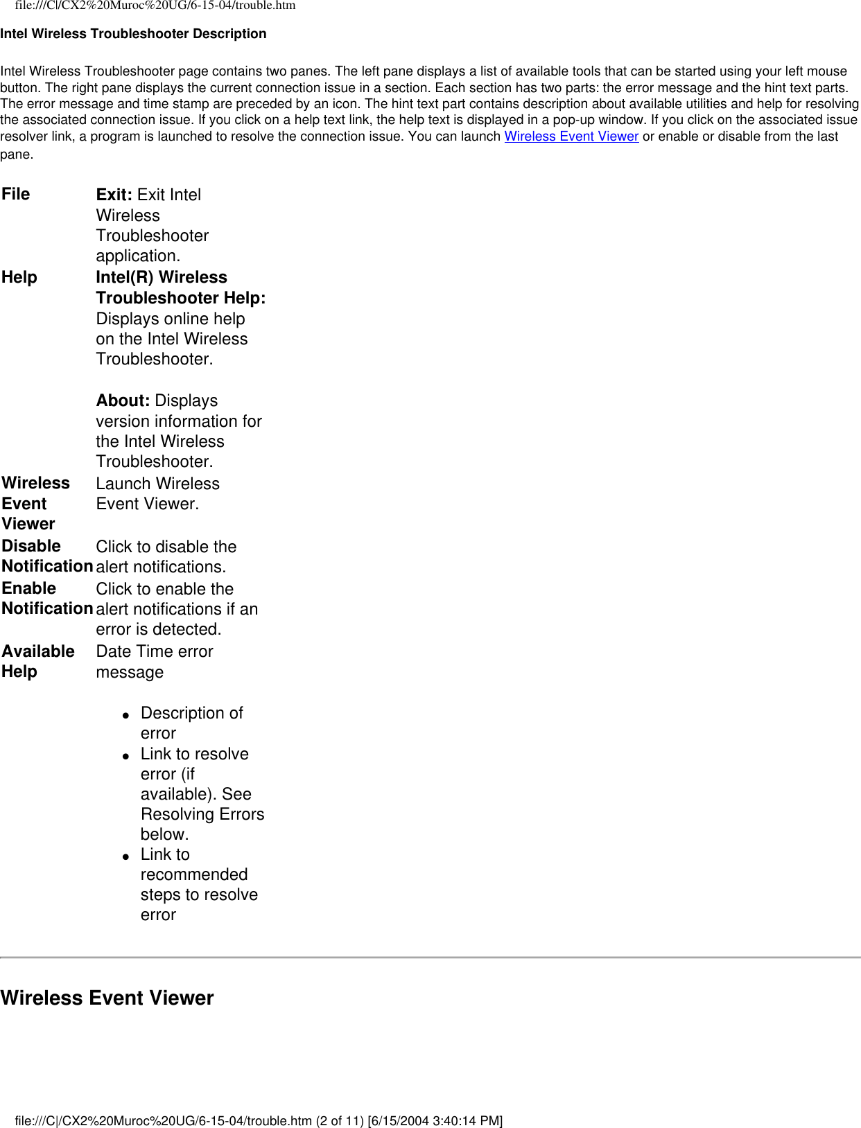 file:///C|/CX2%20Muroc%20UG/6-15-04/trouble.htmIntel Wireless Troubleshooter DescriptionIntel Wireless Troubleshooter page contains two panes. The left pane displays a list of available tools that can be started using your left mouse button. The right pane displays the current connection issue in a section. Each section has two parts: the error message and the hint text parts. The error message and time stamp are preceded by an icon. The hint text part contains description about available utilities and help for resolving the associated connection issue. If you click on a help text link, the help text is displayed in a pop-up window. If you click on the associated issue resolver link, a program is launched to resolve the connection issue. You can launch Wireless Event Viewer or enable or disable from the last pane.File Exit: Exit Intel Wireless Troubleshooter application.Help Intel(R) Wireless Troubleshooter Help: Displays online help on the Intel Wireless Troubleshooter.About: Displays version information for the Intel Wireless Troubleshooter.  Wireless Event ViewerLaunch Wireless Event Viewer.Disable NotificationClick to disable the alert notifications.  Enable NotificationClick to enable the alert notifications if an error is detected.Available Help Date Time error message ●     Description of error●     Link to resolve error (if available). See Resolving Errors below.●     Link to recommended steps to resolve errorWireless Event Viewerfile:///C|/CX2%20Muroc%20UG/6-15-04/trouble.htm (2 of 11) [6/15/2004 3:40:14 PM]