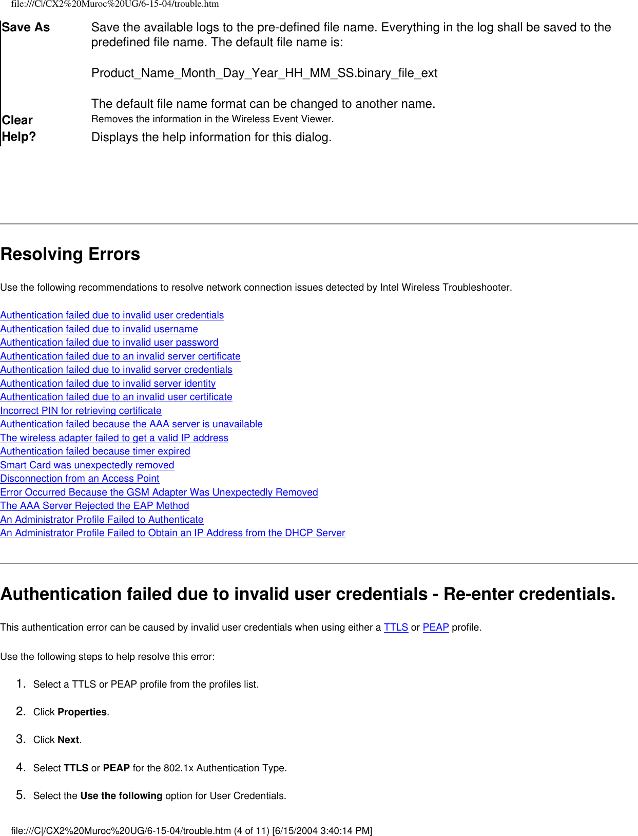 file:///C|/CX2%20Muroc%20UG/6-15-04/trouble.htmSave As Save the available logs to the pre-defined file name. Everything in the log shall be saved to the predefined file name. The default file name is:Product_Name_Month_Day_Year_HH_MM_SS.binary_file_extThe default file name format can be changed to another name.Clear Removes the information in the Wireless Event Viewer.Help? Displays the help information for this dialog.  Resolving ErrorsUse the following recommendations to resolve network connection issues detected by Intel Wireless Troubleshooter.    Authentication failed due to invalid user credentialsAuthentication failed due to invalid usernameAuthentication failed due to invalid user passwordAuthentication failed due to an invalid server certificateAuthentication failed due to invalid server credentialsAuthentication failed due to invalid server identityAuthentication failed due to an invalid user certificateIncorrect PIN for retrieving certificateAuthentication failed because the AAA server is unavailableThe wireless adapter failed to get a valid IP addressAuthentication failed because timer expiredSmart Card was unexpectedly removedDisconnection from an Access Point Error Occurred Because the GSM Adapter Was Unexpectedly Removed The AAA Server Rejected the EAP Method An Administrator Profile Failed to Authenticate An Administrator Profile Failed to Obtain an IP Address from the DHCP ServerAuthentication failed due to invalid user credentials - Re-enter credentials.This authentication error can be caused by invalid user credentials when using either a TTLS or PEAP profile.   Use the following steps to help resolve this error:1.  Select a TTLS or PEAP profile from the profiles list. 2.  Click Properties. 3.  Click Next.4.  Select TTLS or PEAP for the 802.1x Authentication Type.5.  Select the Use the following option for User Credentials.file:///C|/CX2%20Muroc%20UG/6-15-04/trouble.htm (4 of 11) [6/15/2004 3:40:14 PM]