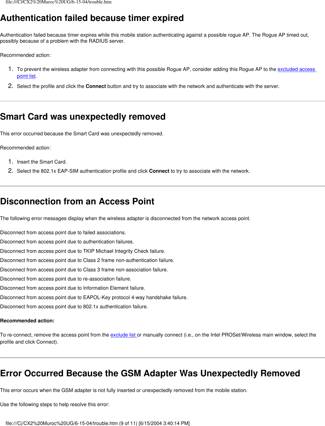 file:///C|/CX2%20Muroc%20UG/6-15-04/trouble.htmAuthentication failed because timer expiredAuthentication failed because timer expires while this mobile station authenticating against a possible rogue AP. The Rogue AP timed out, possibly because of a problem with the RADIUS server. Recommended action:1.  To prevent the wireless adapter from connecting with this possible Rogue AP, consider adding this Rogue AP to the excluded access point list.2.  Select the profile and click the Connect button and try to associate with the network and authenticate with the server.Smart Card was unexpectedly removedThis error occurred because the Smart Card was unexpectedly removed. Recommended action:1.  Insert the Smart Card.2.  Select the 802.1x EAP-SIM authentication profile and click Connect to try to associate with the network. Disconnection from an Access PointThe following error messages display when the wireless adapter is disconnected from the network access point.Disconnect from access point due to failed associations.Disconnect from access point due to authentication failures.Disconnect from access point due to TKIP Michael Integrity Check failure.Disconnect from access point due to Class 2 frame non-authentication failure.Disconnect from access point due to Class 3 frame non-association failure.Disconnect from access point due to re-association failure.Disconnect from access point due to Information Element failure.Disconnect from access point due to EAPOL-Key protocol 4-way handshake failure.Disconnect from access point due to 802.1x authentication failure.Recommended action:To re-connect, remove the access point from the exclude list or manually connect (i.e., on the Intel PROSet/Wireless main window, select the profile and click Connect).  Error Occurred Because the GSM Adapter Was Unexpectedly RemovedThis error occurs when the GSM adapter is not fully inserted or unexpectedly removed from the mobile station.   Use the following steps to help resolve this error:file:///C|/CX2%20Muroc%20UG/6-15-04/trouble.htm (9 of 11) [6/15/2004 3:40:14 PM]