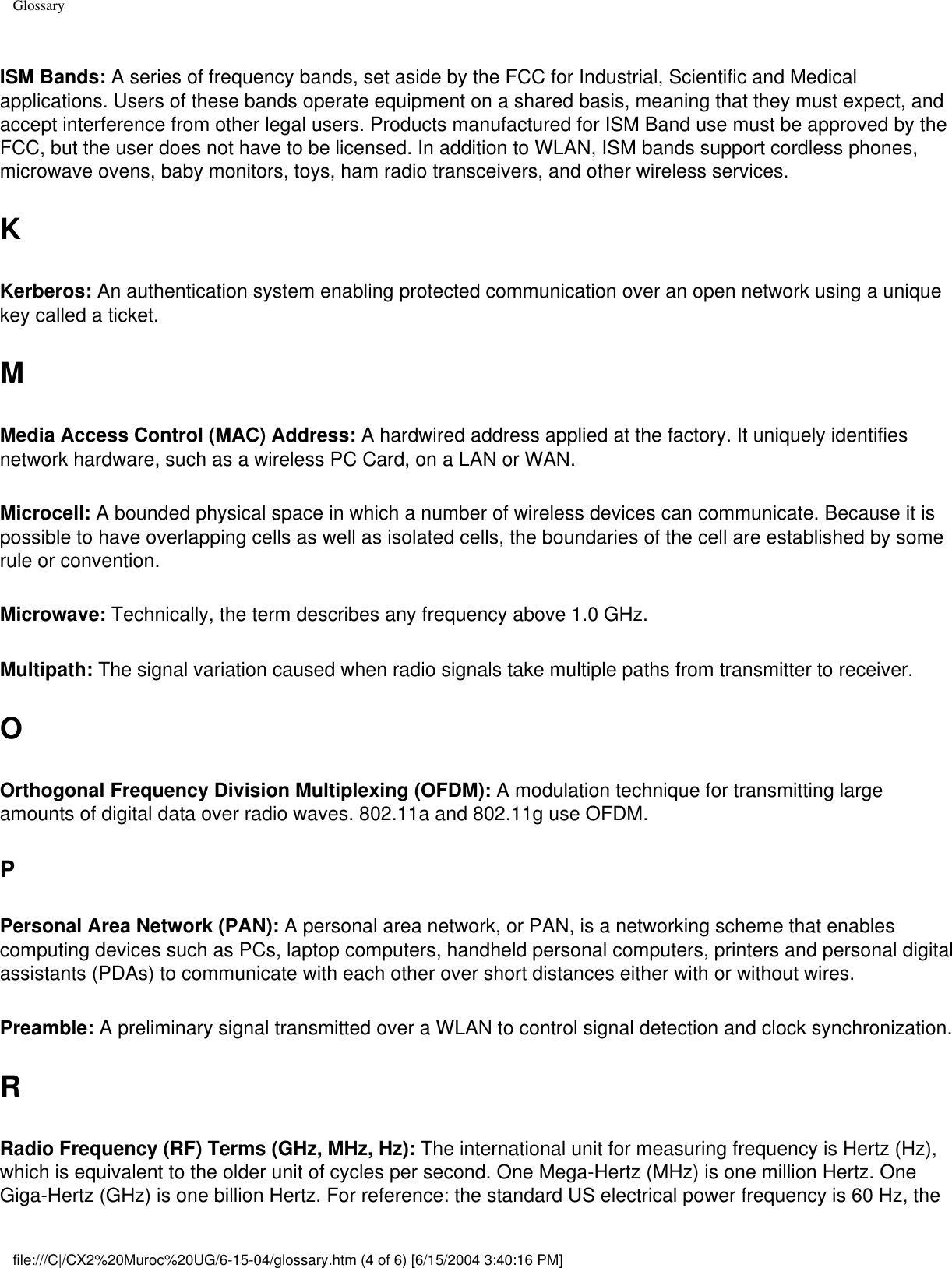 GlossaryISM Bands: A series of frequency bands, set aside by the FCC for Industrial, Scientific and Medical applications. Users of these bands operate equipment on a shared basis, meaning that they must expect, and accept interference from other legal users. Products manufactured for ISM Band use must be approved by the FCC, but the user does not have to be licensed. In addition to WLAN, ISM bands support cordless phones, microwave ovens, baby monitors, toys, ham radio transceivers, and other wireless services. KKerberos: An authentication system enabling protected communication over an open network using a unique key called a ticket. MMedia Access Control (MAC) Address: A hardwired address applied at the factory. It uniquely identifies network hardware, such as a wireless PC Card, on a LAN or WAN. Microcell: A bounded physical space in which a number of wireless devices can communicate. Because it is possible to have overlapping cells as well as isolated cells, the boundaries of the cell are established by some rule or convention. Microwave: Technically, the term describes any frequency above 1.0 GHz. Multipath: The signal variation caused when radio signals take multiple paths from transmitter to receiver. OOrthogonal Frequency Division Multiplexing (OFDM): A modulation technique for transmitting large amounts of digital data over radio waves. 802.11a and 802.11g use OFDM.PPersonal Area Network (PAN): A personal area network, or PAN, is a networking scheme that enables computing devices such as PCs, laptop computers, handheld personal computers, printers and personal digital assistants (PDAs) to communicate with each other over short distances either with or without wires.Preamble: A preliminary signal transmitted over a WLAN to control signal detection and clock synchronization. RRadio Frequency (RF) Terms (GHz, MHz, Hz): The international unit for measuring frequency is Hertz (Hz), which is equivalent to the older unit of cycles per second. One Mega-Hertz (MHz) is one million Hertz. One Giga-Hertz (GHz) is one billion Hertz. For reference: the standard US electrical power frequency is 60 Hz, the file:///C|/CX2%20Muroc%20UG/6-15-04/glossary.htm (4 of 6) [6/15/2004 3:40:16 PM]