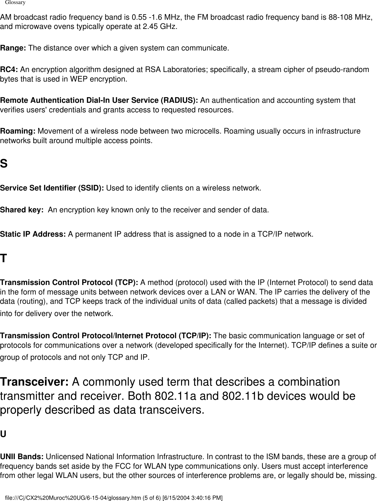 GlossaryAM broadcast radio frequency band is 0.55 -1.6 MHz, the FM broadcast radio frequency band is 88-108 MHz, and microwave ovens typically operate at 2.45 GHz. Range: The distance over which a given system can communicate.RC4: An encryption algorithm designed at RSA Laboratories; specifically, a stream cipher of pseudo-random bytes that is used in WEP encryption. Remote Authentication Dial-In User Service (RADIUS): An authentication and accounting system that verifies users&apos; credentials and grants access to requested resources. Roaming: Movement of a wireless node between two microcells. Roaming usually occurs in infrastructure networks built around multiple access points. SService Set Identifier (SSID): Used to identify clients on a wireless network. Shared key:  An encryption key known only to the receiver and sender of data. Static IP Address: A permanent IP address that is assigned to a node in a TCP/IP network. TTransmission Control Protocol (TCP): A method (protocol) used with the IP (Internet Protocol) to send data in the form of message units between network devices over a LAN or WAN. The IP carries the delivery of the data (routing), and TCP keeps track of the individual units of data (called packets) that a message is divided into for delivery over the network. Transmission Control Protocol/Internet Protocol (TCP/IP): The basic communication language or set of protocols for communications over a network (developed specifically for the Internet). TCP/IP defines a suite or group of protocols and not only TCP and IP. Transceiver: A commonly used term that describes a combination transmitter and receiver. Both 802.11a and 802.11b devices would be properly described as data transceivers. UUNII Bands: Unlicensed National Information Infrastructure. In contrast to the ISM bands, these are a group of frequency bands set aside by the FCC for WLAN type communications only. Users must accept interference from other legal WLAN users, but the other sources of interference problems are, or legally should be, missing. file:///C|/CX2%20Muroc%20UG/6-15-04/glossary.htm (5 of 6) [6/15/2004 3:40:16 PM]