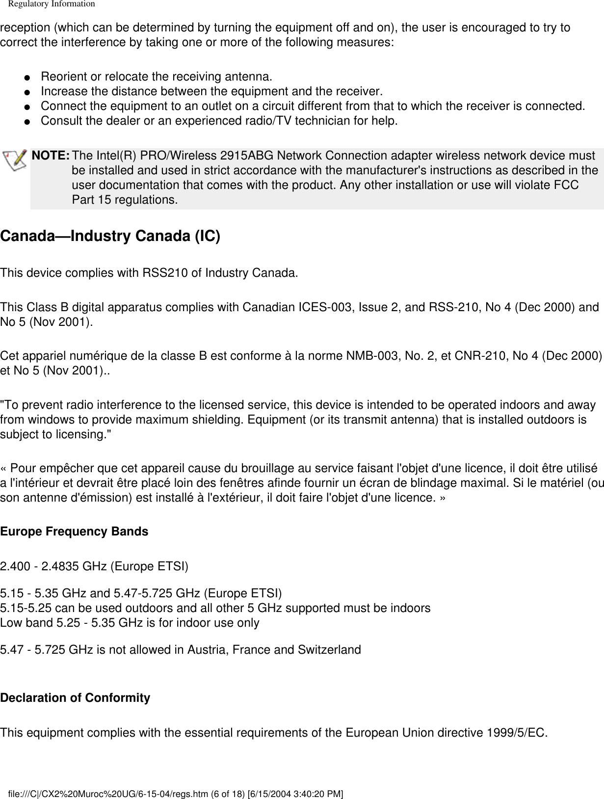 Regulatory Informationreception (which can be determined by turning the equipment off and on), the user is encouraged to try to correct the interference by taking one or more of the following measures:●     Reorient or relocate the receiving antenna. ●     Increase the distance between the equipment and the receiver. ●     Connect the equipment to an outlet on a circuit different from that to which the receiver is connected. ●     Consult the dealer or an experienced radio/TV technician for help. NOTE: The Intel(R) PRO/Wireless 2915ABG Network Connection adapter wireless network device must be installed and used in strict accordance with the manufacturer&apos;s instructions as described in the user documentation that comes with the product. Any other installation or use will violate FCC Part 15 regulations.Canada—Industry Canada (IC)This device complies with RSS210 of Industry Canada.This Class B digital apparatus complies with Canadian ICES-003, Issue 2, and RSS-210, No 4 (Dec 2000) and No 5 (Nov 2001). Cet appariel numérique de la classe B est conforme à la norme NMB-003, No. 2, et CNR-210, No 4 (Dec 2000) et No 5 (Nov 2001)..&quot;To prevent radio interference to the licensed service, this device is intended to be operated indoors and away from windows to provide maximum shielding. Equipment (or its transmit antenna) that is installed outdoors is subject to licensing.&quot; « Pour empêcher que cet appareil cause du brouillage au service faisant l&apos;objet d&apos;une licence, il doit être utilisé a l&apos;intérieur et devrait être placé loin des fenêtres afinde fournir un écran de blindage maximal. Si le matériel (ou son antenne d&apos;émission) est installé à l&apos;extérieur, il doit faire l&apos;objet d&apos;une licence. » Europe Frequency Bands2.400 - 2.4835 GHz (Europe ETSI)5.15 - 5.35 GHz and 5.47-5.725 GHz (Europe ETSI)5.15-5.25 can be used outdoors and all other 5 GHz supported must be indoorsLow band 5.25 - 5.35 GHz is for indoor use only5.47 - 5.725 GHz is not allowed in Austria, France and Switzerland Declaration of ConformityThis equipment complies with the essential requirements of the European Union directive 1999/5/EC.file:///C|/CX2%20Muroc%20UG/6-15-04/regs.htm (6 of 18) [6/15/2004 3:40:20 PM]