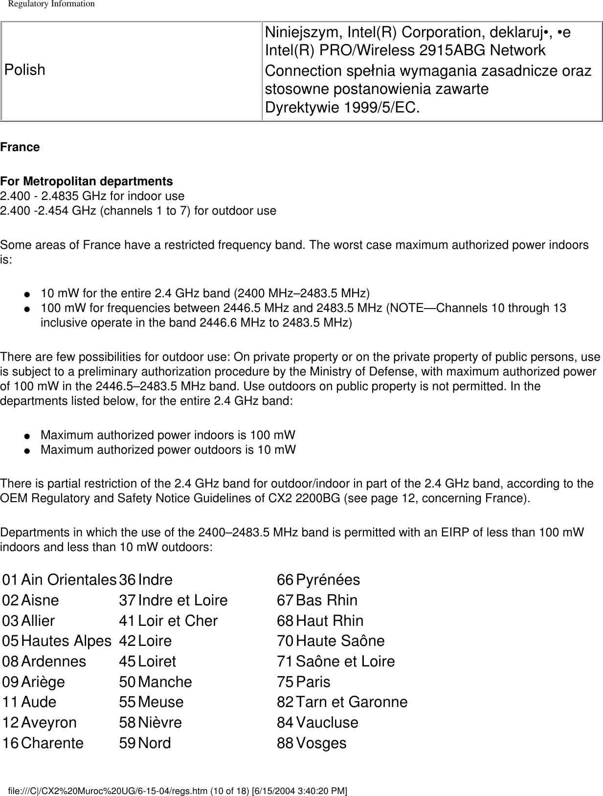 Regulatory InformationPolishNiniejszym, Intel(R) Corporation, deklaruj•, •e  Intel(R) PRO/Wireless 2915ABG Network Connection spełnia wymagania zasadnicze oraz stosowne postanowienia zawarte Dyrektywie 1999/5/EC.FranceFor Metropolitan departments2.400 - 2.4835 GHz for indoor use 2.400 -2.454 GHz (channels 1 to 7) for outdoor useSome areas of France have a restricted frequency band. The worst case maximum authorized power indoors is: ●     10 mW for the entire 2.4 GHz band (2400 MHz–2483.5 MHz)●     100 mW for frequencies between 2446.5 MHz and 2483.5 MHz (NOTE—Channels 10 through 13 inclusive operate in the band 2446.6 MHz to 2483.5 MHz)There are few possibilities for outdoor use: On private property or on the private property of public persons, use is subject to a preliminary authorization procedure by the Ministry of Defense, with maximum authorized power of 100 mW in the 2446.5–2483.5 MHz band. Use outdoors on public property is not permitted. In the departments listed below, for the entire 2.4 GHz band:●     Maximum authorized power indoors is 100 mW●     Maximum authorized power outdoors is 10 mWThere is partial restriction of the 2.4 GHz band for outdoor/indoor in part of the 2.4 GHz band, according to the OEM Regulatory and Safety Notice Guidelines of CX2 2200BG (see page 12, concerning France).Departments in which the use of the 2400–2483.5 MHz band is permitted with an EIRP of less than 100 mW indoors and less than 10 mW outdoors: 01Ain Orientales36Indre 66Pyrénées02Aisne 37Indre et Loire 67Bas Rhin03Allier 41Loir et Cher 68Haut Rhin05Hautes Alpes 42Loire 70Haute Saône08Ardennes 45Loiret 71Saône et Loire09Ariège 50Manche 75Paris11Aude 55Meuse 82Tarn et Garonne12Aveyron 58Nièvre 84Vaucluse16Charente 59Nord 88Vosgesfile:///C|/CX2%20Muroc%20UG/6-15-04/regs.htm (10 of 18) [6/15/2004 3:40:20 PM]