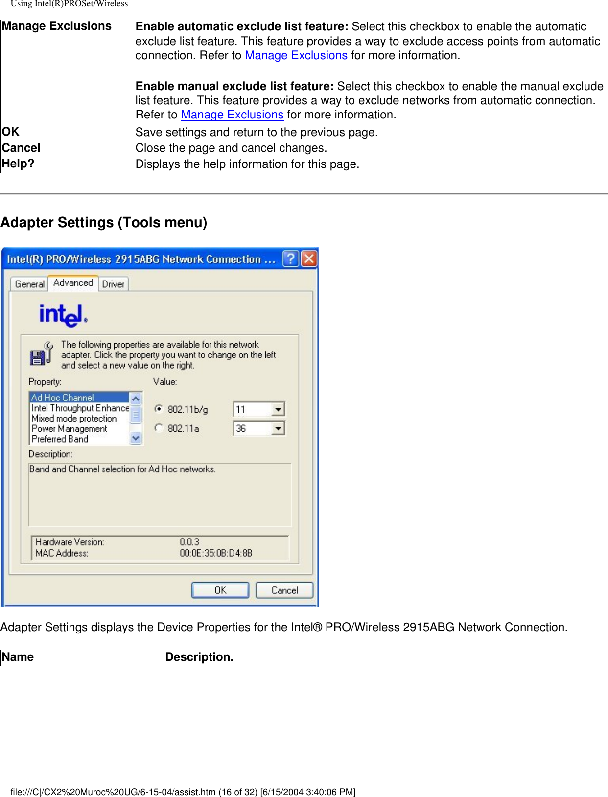 Using Intel(R)PROSet/WirelessManage Exclusions Enable automatic exclude list feature: Select this checkbox to enable the automatic exclude list feature. This feature provides a way to exclude access points from automatic connection. Refer to Manage Exclusions for more information.Enable manual exclude list feature: Select this checkbox to enable the manual exclude list feature. This feature provides a way to exclude networks from automatic connection. Refer to Manage Exclusions for more information.OK  Save settings and return to the previous page.Cancel Close the page and cancel changes.Help? Displays the help information for this page.Adapter Settings (Tools menu)Adapter Settings displays the Device Properties for the Intel® PRO/Wireless 2915ABG Network Connection. Name Description.file:///C|/CX2%20Muroc%20UG/6-15-04/assist.htm (16 of 32) [6/15/2004 3:40:06 PM]