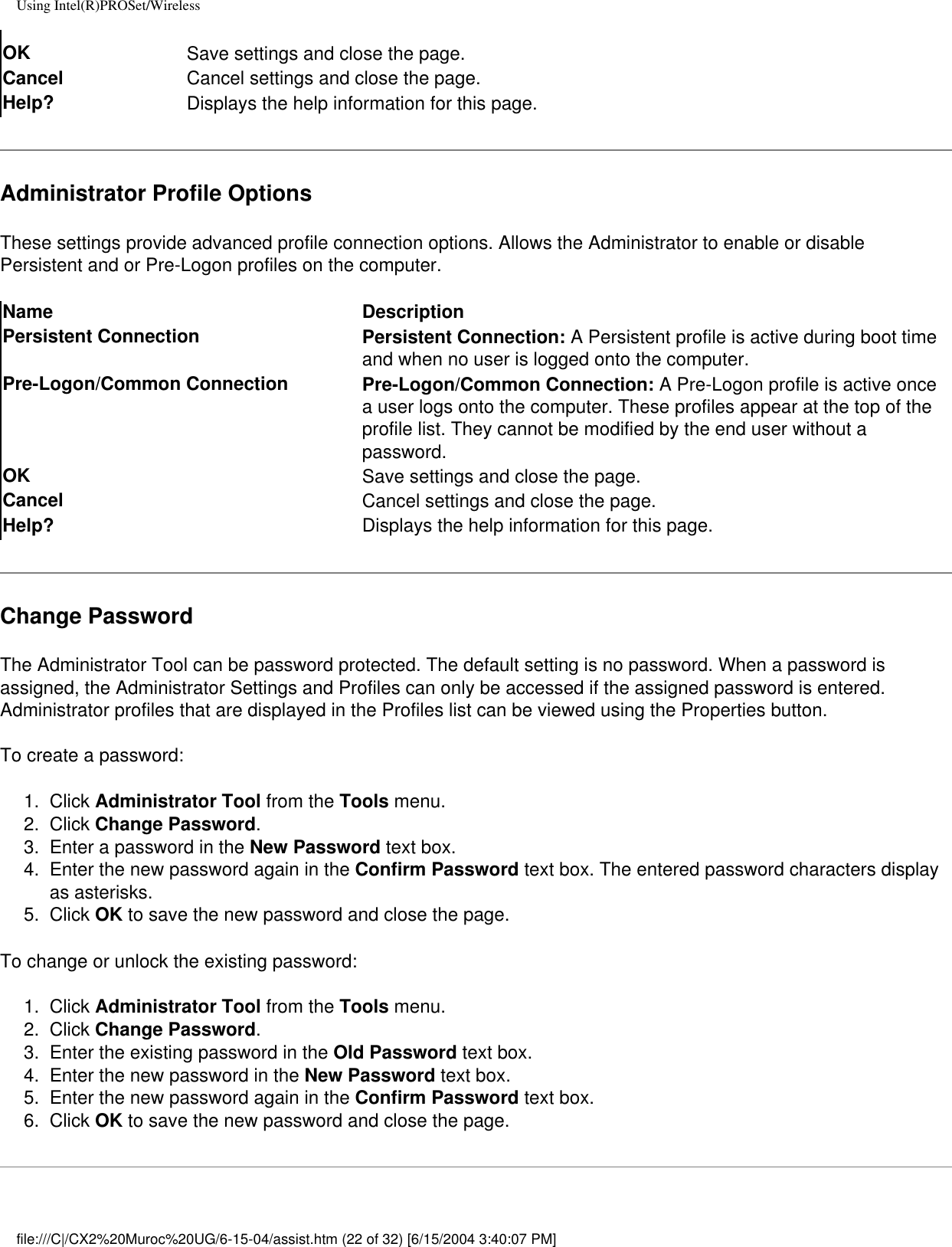 Using Intel(R)PROSet/WirelessOK Save settings and close the page.Cancel Cancel settings and close the page.Help? Displays the help information for this page.Administrator Profile OptionsThese settings provide advanced profile connection options. Allows the Administrator to enable or disable Persistent and or Pre-Logon profiles on the computer. Name DescriptionPersistent Connection Persistent Connection: A Persistent profile is active during boot time and when no user is logged onto the computer.Pre-Logon/Common Connection Pre-Logon/Common Connection: A Pre-Logon profile is active once a user logs onto the computer. These profiles appear at the top of the profile list. They cannot be modified by the end user without a password.OK  Save settings and close the page.Cancel  Cancel settings and close the page.Help? Displays the help information for this page.Change PasswordThe Administrator Tool can be password protected. The default setting is no password. When a password is assigned, the Administrator Settings and Profiles can only be accessed if the assigned password is entered. Administrator profiles that are displayed in the Profiles list can be viewed using the Properties button. To create a password:1.  Click Administrator Tool from the Tools menu. 2.  Click Change Password. 3.  Enter a password in the New Password text box. 4.  Enter the new password again in the Confirm Password text box. The entered password characters display as asterisks. 5.  Click OK to save the new password and close the page. To change or unlock the existing password:1.  Click Administrator Tool from the Tools menu. 2.  Click Change Password. 3.  Enter the existing password in the Old Password text box. 4.  Enter the new password in the New Password text box. 5.  Enter the new password again in the Confirm Password text box. 6.  Click OK to save the new password and close the page.file:///C|/CX2%20Muroc%20UG/6-15-04/assist.htm (22 of 32) [6/15/2004 3:40:07 PM]