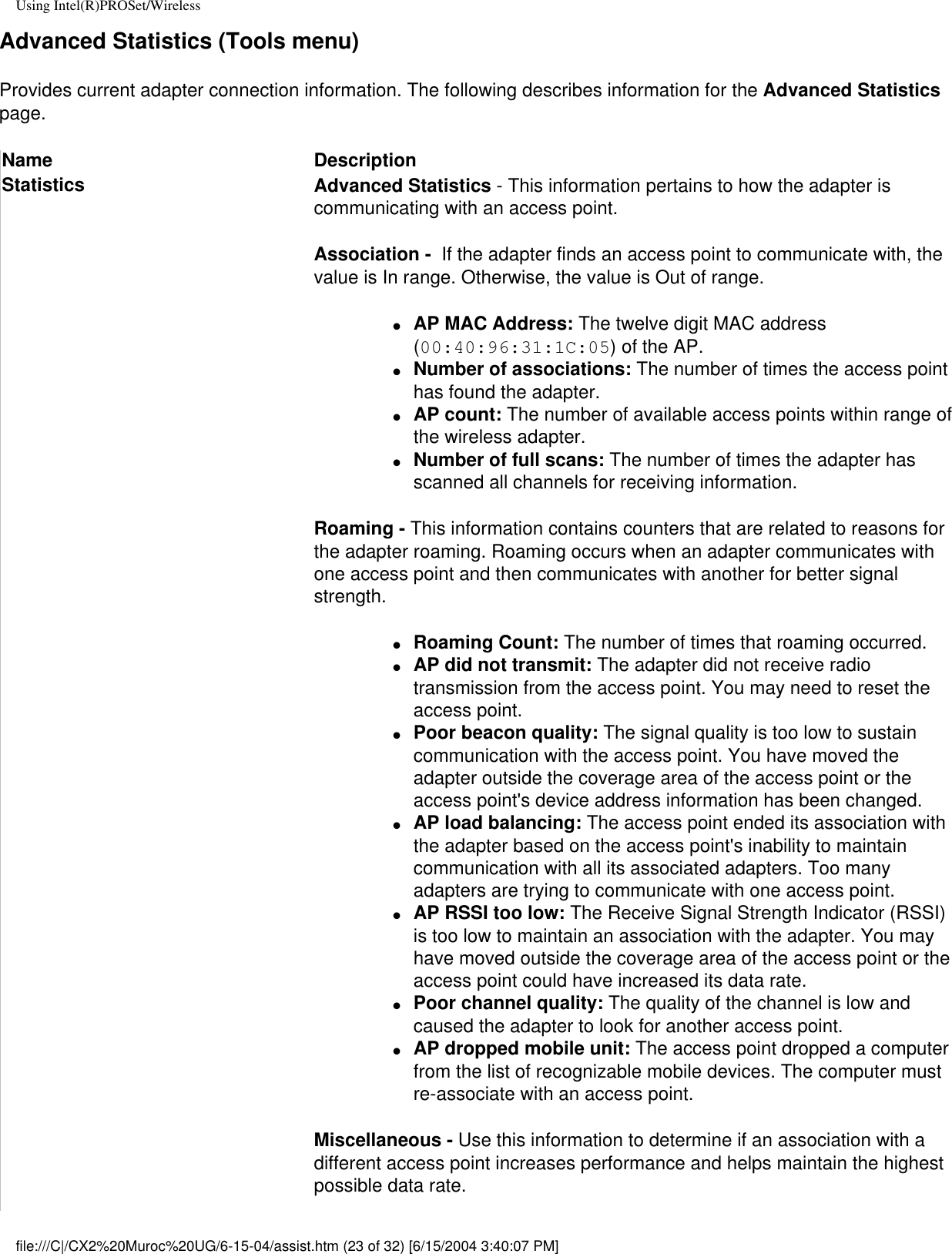 Using Intel(R)PROSet/WirelessAdvanced Statistics (Tools menu)Provides current adapter connection information. The following describes information for the Advanced Statistics page.Name DescriptionStatistics  Advanced Statistics - This information pertains to how the adapter is communicating with an access point.Association -  If the adapter finds an access point to communicate with, the value is In range. Otherwise, the value is Out of range.●     AP MAC Address: The twelve digit MAC address (00:40:96:31:1C:05) of the AP.●     Number of associations: The number of times the access point has found the adapter.●     AP count: The number of available access points within range of the wireless adapter.●     Number of full scans: The number of times the adapter has scanned all channels for receiving information.Roaming - This information contains counters that are related to reasons for the adapter roaming. Roaming occurs when an adapter communicates with one access point and then communicates with another for better signal strength.●     Roaming Count: The number of times that roaming occurred.●     AP did not transmit: The adapter did not receive radio transmission from the access point. You may need to reset the access point.●     Poor beacon quality: The signal quality is too low to sustain communication with the access point. You have moved the adapter outside the coverage area of the access point or the access point&apos;s device address information has been changed.●     AP load balancing: The access point ended its association with the adapter based on the access point&apos;s inability to maintain communication with all its associated adapters. Too many adapters are trying to communicate with one access point.●     AP RSSI too low: The Receive Signal Strength Indicator (RSSI) is too low to maintain an association with the adapter. You may have moved outside the coverage area of the access point or the access point could have increased its data rate.●     Poor channel quality: The quality of the channel is low and caused the adapter to look for another access point.●     AP dropped mobile unit: The access point dropped a computer from the list of recognizable mobile devices. The computer must re-associate with an access point.Miscellaneous - Use this information to determine if an association with a different access point increases performance and helps maintain the highest possible data rate.file:///C|/CX2%20Muroc%20UG/6-15-04/assist.htm (23 of 32) [6/15/2004 3:40:07 PM]