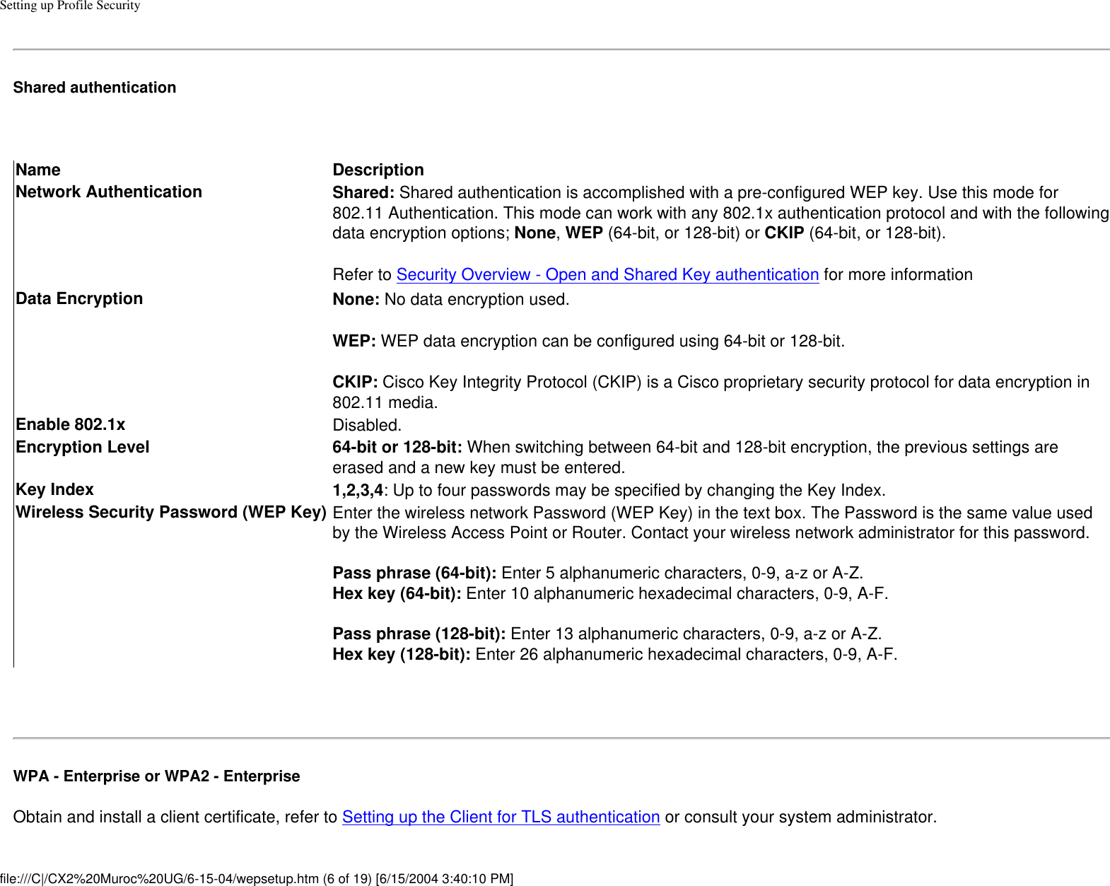Setting up Profile SecurityShared authentication Name DescriptionNetwork Authentication Shared: Shared authentication is accomplished with a pre-configured WEP key. Use this mode for 802.11 Authentication. This mode can work with any 802.1x authentication protocol and with the following data encryption options; None, WEP (64-bit, or 128-bit) or CKIP (64-bit, or 128-bit). Refer to Security Overview - Open and Shared Key authentication for more informationData Encryption None: No data encryption used. WEP: WEP data encryption can be configured using 64-bit or 128-bit. CKIP: Cisco Key Integrity Protocol (CKIP) is a Cisco proprietary security protocol for data encryption in 802.11 media.Enable 802.1x Disabled.Encryption Level 64-bit or 128-bit: When switching between 64-bit and 128-bit encryption, the previous settings are erased and a new key must be entered.Key Index 1,2,3,4: Up to four passwords may be specified by changing the Key Index. Wireless Security Password (WEP Key) Enter the wireless network Password (WEP Key) in the text box. The Password is the same value used by the Wireless Access Point or Router. Contact your wireless network administrator for this password. Pass phrase (64-bit): Enter 5 alphanumeric characters, 0-9, a-z or A-Z. Hex key (64-bit): Enter 10 alphanumeric hexadecimal characters, 0-9, A-F.  Pass phrase (128-bit): Enter 13 alphanumeric characters, 0-9, a-z or A-Z. Hex key (128-bit): Enter 26 alphanumeric hexadecimal characters, 0-9, A-F. WPA - Enterprise or WPA2 - Enterprise Obtain and install a client certificate, refer to Setting up the Client for TLS authentication or consult your system administrator. file:///C|/CX2%20Muroc%20UG/6-15-04/wepsetup.htm (6 of 19) [6/15/2004 3:40:10 PM]