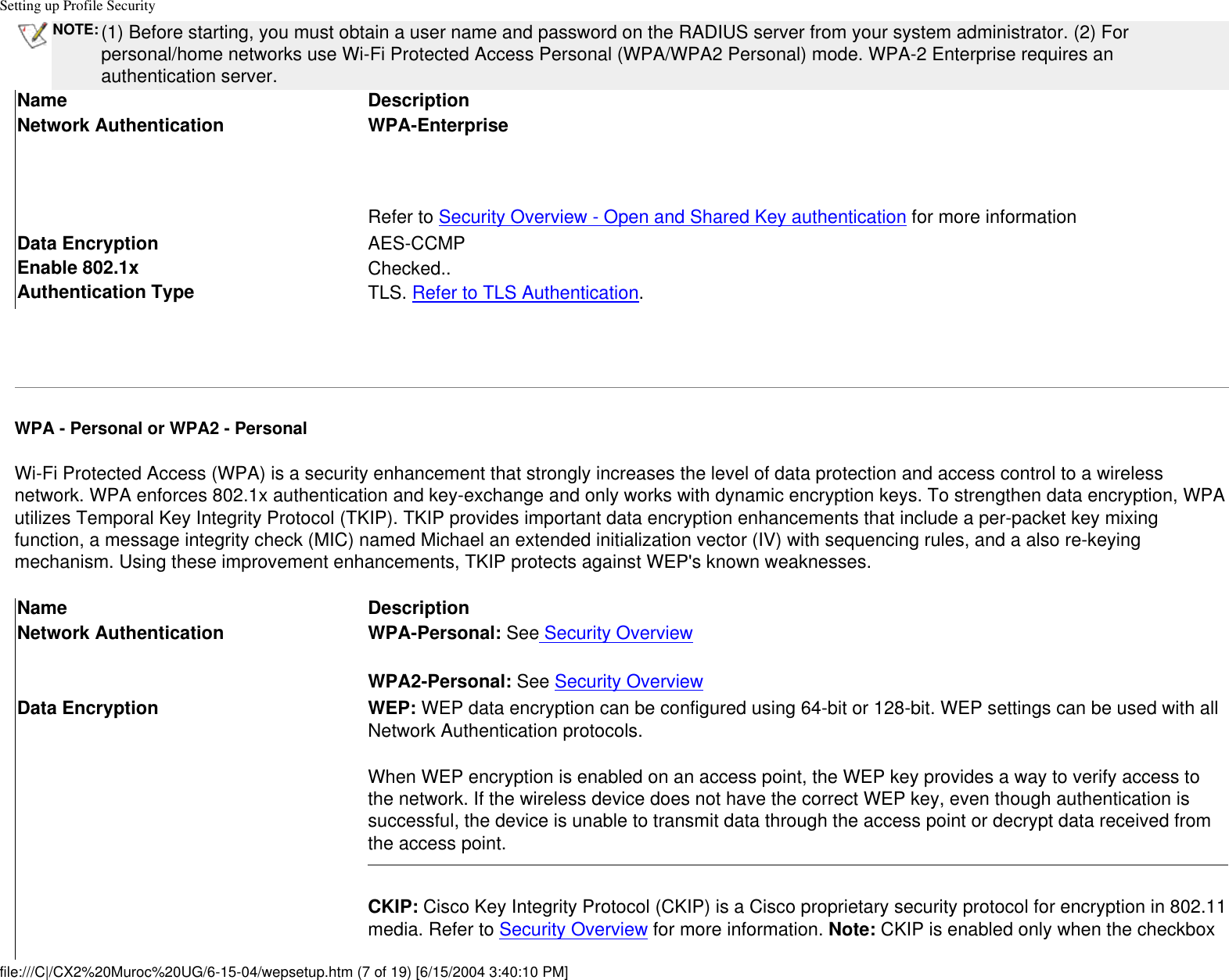 Setting up Profile SecurityNOTE: (1) Before starting, you must obtain a user name and password on the RADIUS server from your system administrator. (2) For personal/home networks use Wi-Fi Protected Access Personal (WPA/WPA2 Personal) mode. WPA-2 Enterprise requires an authentication server.Name DescriptionNetwork Authentication WPA-Enterprise Refer to Security Overview - Open and Shared Key authentication for more informationData Encryption AES-CCMPEnable 802.1x Checked..Authentication Type TLS. Refer to TLS Authentication. WPA - Personal or WPA2 - PersonalWi-Fi Protected Access (WPA) is a security enhancement that strongly increases the level of data protection and access control to a wireless network. WPA enforces 802.1x authentication and key-exchange and only works with dynamic encryption keys. To strengthen data encryption, WPA utilizes Temporal Key Integrity Protocol (TKIP). TKIP provides important data encryption enhancements that include a per-packet key mixing function, a message integrity check (MIC) named Michael an extended initialization vector (IV) with sequencing rules, and a also re-keying mechanism. Using these improvement enhancements, TKIP protects against WEP&apos;s known weaknesses.Name DescriptionNetwork Authentication WPA-Personal: See Security OverviewWPA2-Personal: See Security OverviewData Encryption WEP: WEP data encryption can be configured using 64-bit or 128-bit. WEP settings can be used with all Network Authentication protocols.When WEP encryption is enabled on an access point, the WEP key provides a way to verify access to the network. If the wireless device does not have the correct WEP key, even though authentication is successful, the device is unable to transmit data through the access point or decrypt data received from the access point.CKIP: Cisco Key Integrity Protocol (CKIP) is a Cisco proprietary security protocol for encryption in 802.11 media. Refer to Security Overview for more information. Note: CKIP is enabled only when the checkbox file:///C|/CX2%20Muroc%20UG/6-15-04/wepsetup.htm (7 of 19) [6/15/2004 3:40:10 PM]
