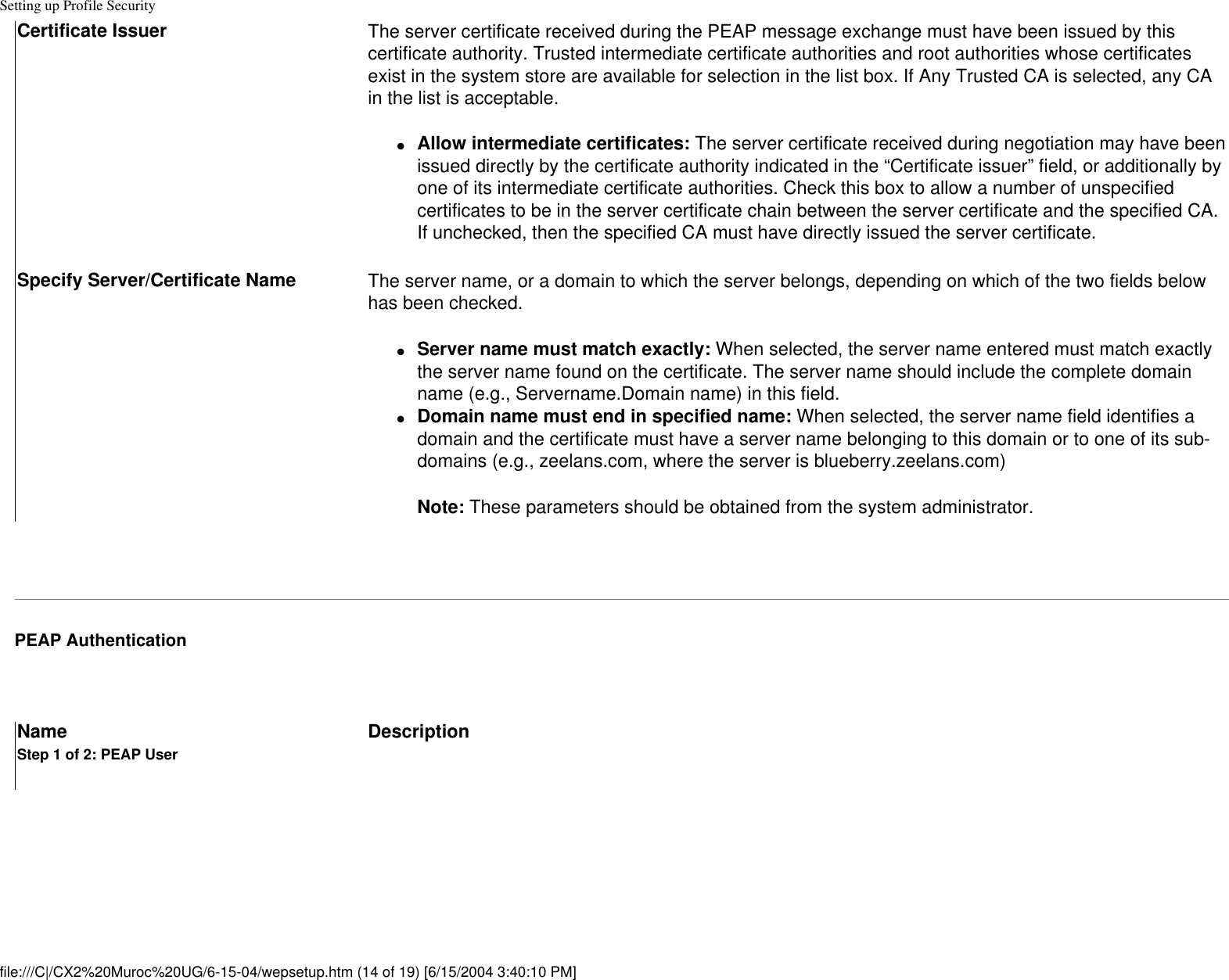 Setting up Profile SecurityCertificate Issuer The server certificate received during the PEAP message exchange must have been issued by this certificate authority. Trusted intermediate certificate authorities and root authorities whose certificates exist in the system store are available for selection in the list box. If Any Trusted CA is selected, any CA in the list is acceptable.●     Allow intermediate certificates: The server certificate received during negotiation may have been issued directly by the certificate authority indicated in the “Certificate issuer” field, or additionally by one of its intermediate certificate authorities. Check this box to allow a number of unspecified certificates to be in the server certificate chain between the server certificate and the specified CA. If unchecked, then the specified CA must have directly issued the server certificate. Specify Server/Certificate Name  The server name, or a domain to which the server belongs, depending on which of the two fields below has been checked.●     Server name must match exactly: When selected, the server name entered must match exactly the server name found on the certificate. The server name should include the complete domain name (e.g., Servername.Domain name) in this field. ●     Domain name must end in specified name: When selected, the server name field identifies a domain and the certificate must have a server name belonging to this domain or to one of its sub-domains (e.g., zeelans.com, where the server is blueberry.zeelans.com) Note: These parameters should be obtained from the system administrator. PEAP Authentication Name DescriptionStep 1 of 2: PEAP Userfile:///C|/CX2%20Muroc%20UG/6-15-04/wepsetup.htm (14 of 19) [6/15/2004 3:40:10 PM]