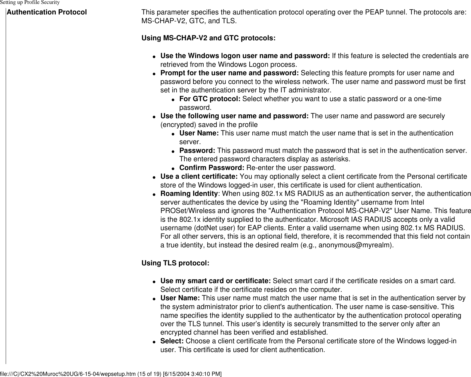 Setting up Profile SecurityAuthentication Protocol This parameter specifies the authentication protocol operating over the PEAP tunnel. The protocols are: MS-CHAP-V2, GTC, and TLS.Using MS-CHAP-V2 and GTC protocols:●     Use the Windows logon user name and password: If this feature is selected the credentials are retrieved from the Windows Logon process.●     Prompt for the user name and password: Selecting this feature prompts for user name and password before you connect to the wireless network. The user name and password must be first set in the authentication server by the IT administrator.●     For GTC protocol: Select whether you want to use a static password or a one-time password.●     Use the following user name and password: The user name and password are securely (encrypted) saved in the profile●     User Name: This user name must match the user name that is set in the authentication server.●     Password: This password must match the password that is set in the authentication server. The entered password characters display as asterisks. ●     Confirm Password: Re-enter the user password.●     Use a client certificate: You may optionally select a client certificate from the Personal certificate store of the Windows logged-in user, this certificate is used for client authentication.●     Roaming Identity: When using 802.1x MS RADIUS as an authentication server, the authentication server authenticates the device by using the &quot;Roaming Identity&quot; username from Intel PROSet/Wireless and ignores the &quot;Authentication Protocol MS-CHAP-V2&quot; User Name. This feature is the 802.1x identity supplied to the authenticator. Microsoft IAS RADIUS accepts only a valid username (dotNet user) for EAP clients. Enter a valid username when using 802.1x MS RADIUS. For all other servers, this is an optional field, therefore, it is recommended that this field not contain a true identity, but instead the desired realm (e.g., anonymous@myrealm). Using TLS protocol: ●     Use my smart card or certificate: Select smart card if the certificate resides on a smart card. Select certificate if the certificate resides on the computer.●     User Name: This user name must match the user name that is set in the authentication server by the system administrator prior to client&apos;s authentication. The user name is case-sensitive. This name specifies the identity supplied to the authenticator by the authentication protocol operating over the TLS tunnel. This user’s identity is securely transmitted to the server only after an encrypted channel has been verified and established.●     Select: Choose a client certificate from the Personal certificate store of the Windows logged-in user. This certificate is used for client authentication. file:///C|/CX2%20Muroc%20UG/6-15-04/wepsetup.htm (15 of 19) [6/15/2004 3:40:10 PM]