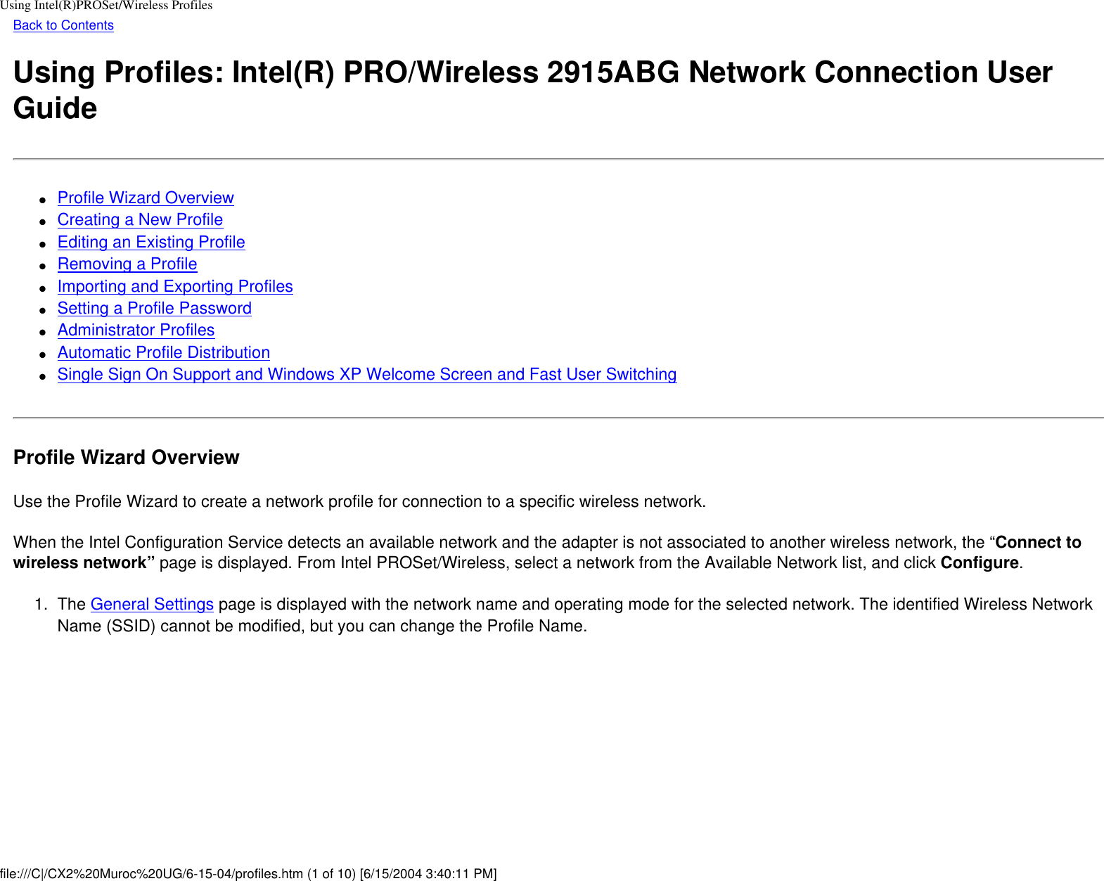 Using Intel(R)PROSet/Wireless ProfilesBack to ContentsUsing Profiles: Intel(R) PRO/Wireless 2915ABG Network Connection User Guide●     Profile Wizard Overview●     Creating a New Profile●     Editing an Existing Profile●     Removing a Profile●     Importing and Exporting Profiles●     Setting a Profile Password●     Administrator Profiles●     Automatic Profile Distribution●     Single Sign On Support and Windows XP Welcome Screen and Fast User SwitchingProfile Wizard OverviewUse the Profile Wizard to create a network profile for connection to a specific wireless network. When the Intel Configuration Service detects an available network and the adapter is not associated to another wireless network, the “Connect to wireless network” page is displayed. From Intel PROSet/Wireless, select a network from the Available Network list, and click Configure. 1.  The General Settings page is displayed with the network name and operating mode for the selected network. The identified Wireless Network Name (SSID) cannot be modified, but you can change the Profile Name. file:///C|/CX2%20Muroc%20UG/6-15-04/profiles.htm (1 of 10) [6/15/2004 3:40:11 PM]