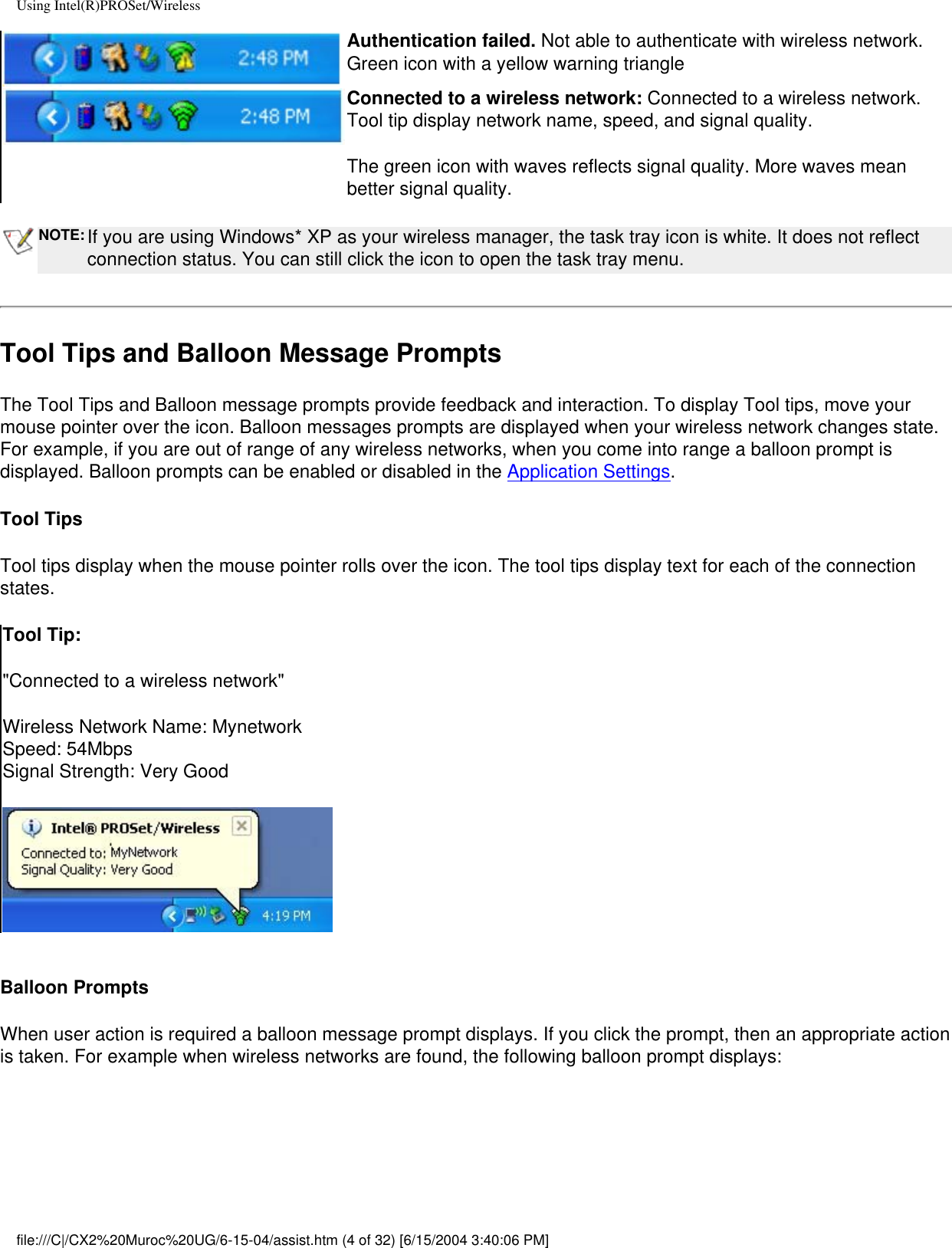 Using Intel(R)PROSet/WirelessAuthentication failed. Not able to authenticate with wireless network. Green icon with a yellow warning triangleConnected to a wireless network: Connected to a wireless network. Tool tip display network name, speed, and signal quality. The green icon with waves reflects signal quality. More waves mean better signal quality. NOTE: If you are using Windows* XP as your wireless manager, the task tray icon is white. It does not reflect connection status. You can still click the icon to open the task tray menu.Tool Tips and Balloon Message PromptsThe Tool Tips and Balloon message prompts provide feedback and interaction. To display Tool tips, move your mouse pointer over the icon. Balloon messages prompts are displayed when your wireless network changes state. For example, if you are out of range of any wireless networks, when you come into range a balloon prompt is displayed. Balloon prompts can be enabled or disabled in the Application Settings. Tool TipsTool tips display when the mouse pointer rolls over the icon. The tool tips display text for each of the connection states. Tool Tip:&quot;Connected to a wireless network&quot;Wireless Network Name: MynetworkSpeed: 54MbpsSignal Strength: Very Good Balloon PromptsWhen user action is required a balloon message prompt displays. If you click the prompt, then an appropriate action is taken. For example when wireless networks are found, the following balloon prompt displays:file:///C|/CX2%20Muroc%20UG/6-15-04/assist.htm (4 of 32) [6/15/2004 3:40:06 PM]