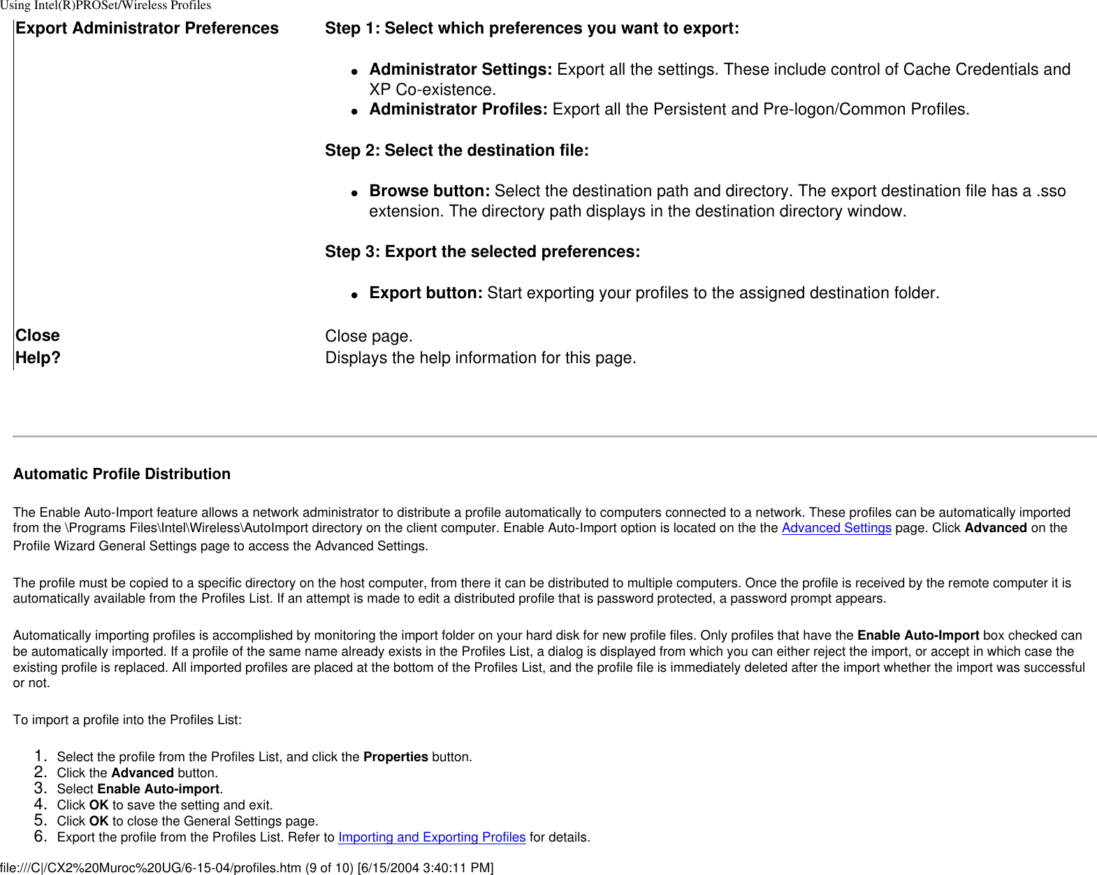 Using Intel(R)PROSet/Wireless ProfilesExport Administrator Preferences Step 1: Select which preferences you want to export:●     Administrator Settings: Export all the settings. These include control of Cache Credentials and XP Co-existence.●     Administrator Profiles: Export all the Persistent and Pre-logon/Common Profiles.Step 2: Select the destination file:●     Browse button: Select the destination path and directory. The export destination file has a .sso extension. The directory path displays in the destination directory window.Step 3: Export the selected preferences:●     Export button: Start exporting your profiles to the assigned destination folder.Close Close page.Help? Displays the help information for this page. Automatic Profile DistributionThe Enable Auto-Import feature allows a network administrator to distribute a profile automatically to computers connected to a network. These profiles can be automatically imported from the \Programs Files\Intel\Wireless\AutoImport directory on the client computer. Enable Auto-Import option is located on the the Advanced Settings page. Click Advanced on the Profile Wizard General Settings page to access the Advanced Settings.The profile must be copied to a specific directory on the host computer, from there it can be distributed to multiple computers. Once the profile is received by the remote computer it is automatically available from the Profiles List. If an attempt is made to edit a distributed profile that is password protected, a password prompt appears. Automatically importing profiles is accomplished by monitoring the import folder on your hard disk for new profile files. Only profiles that have the Enable Auto-Import box checked can be automatically imported. If a profile of the same name already exists in the Profiles List, a dialog is displayed from which you can either reject the import, or accept in which case the existing profile is replaced. All imported profiles are placed at the bottom of the Profiles List, and the profile file is immediately deleted after the import whether the import was successful or not. To import a profile into the Profiles List: 1.  Select the profile from the Profiles List, and click the Properties button.2.  Click the Advanced button.3.  Select Enable Auto-import.4.  Click OK to save the setting and exit.5.  Click OK to close the General Settings page.6.  Export the profile from the Profiles List. Refer to Importing and Exporting Profiles for details.file:///C|/CX2%20Muroc%20UG/6-15-04/profiles.htm (9 of 10) [6/15/2004 3:40:11 PM]