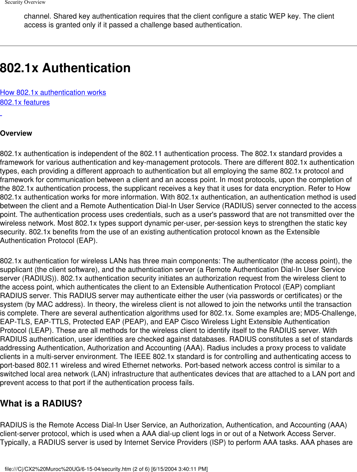 Security Overviewchannel. Shared key authentication requires that the client configure a static WEP key. The client access is granted only if it passed a challenge based authentication.802.1x AuthenticationHow 802.1x authentication works802.1x features Overview802.1x authentication is independent of the 802.11 authentication process. The 802.1x standard provides a framework for various authentication and key-management protocols. There are different 802.1x authentication types, each providing a different approach to authentication but all employing the same 802.1x protocol and framework for communication between a client and an access point. In most protocols, upon the completion of the 802.1x authentication process, the supplicant receives a key that it uses for data encryption. Refer to How 802.1x authentication works for more information. With 802.1x authentication, an authentication method is used between the client and a Remote Authentication Dial-In User Service (RADIUS) server connected to the access point. The authentication process uses credentials, such as a user&apos;s password that are not transmitted over the wireless network. Most 802.1x types support dynamic per-user, per-session keys to strengthen the static key security. 802.1x benefits from the use of an existing authentication protocol known as the Extensible Authentication Protocol (EAP).802.1x authentication for wireless LANs has three main components: The authenticator (the access point), the supplicant (the client software), and the authentication server (a Remote Authentication Dial-In User Service server (RADIUS)). 802.1x authentication security initiates an authorization request from the wireless client to the access point, which authenticates the client to an Extensible Authentication Protocol (EAP) compliant RADIUS server. This RADIUS server may authenticate either the user (via passwords or certificates) or the system (by MAC address). In theory, the wireless client is not allowed to join the networks until the transaction is complete. There are several authentication algorithms used for 802.1x. Some examples are; MD5-Challenge, EAP-TLS, EAP-TTLS, Protected EAP (PEAP), and EAP Cisco Wireless Light Extensible Authentication Protocol (LEAP). These are all methods for the wireless client to identify itself to the RADIUS server. With RADIUS authentication, user identities are checked against databases. RADIUS constitutes a set of standards addressing Authentication, Authorization and Accounting (AAA). Radius includes a proxy process to validate clients in a multi-server environment. The IEEE 802.1x standard is for controlling and authenticating access to port-based 802.11 wireless and wired Ethernet networks. Port-based network access control is similar to a switched local area network (LAN) infrastructure that authenticates devices that are attached to a LAN port and prevent access to that port if the authentication process fails.What is a RADIUS?RADIUS is the Remote Access Dial-In User Service, an Authorization, Authentication, and Accounting (AAA) client-server protocol, which is used when a AAA dial-up client logs in or out of a Network Access Server. Typically, a RADIUS server is used by Internet Service Providers (ISP) to perform AAA tasks. AAA phases are file:///C|/CX2%20Muroc%20UG/6-15-04/security.htm (2 of 6) [6/15/2004 3:40:11 PM]