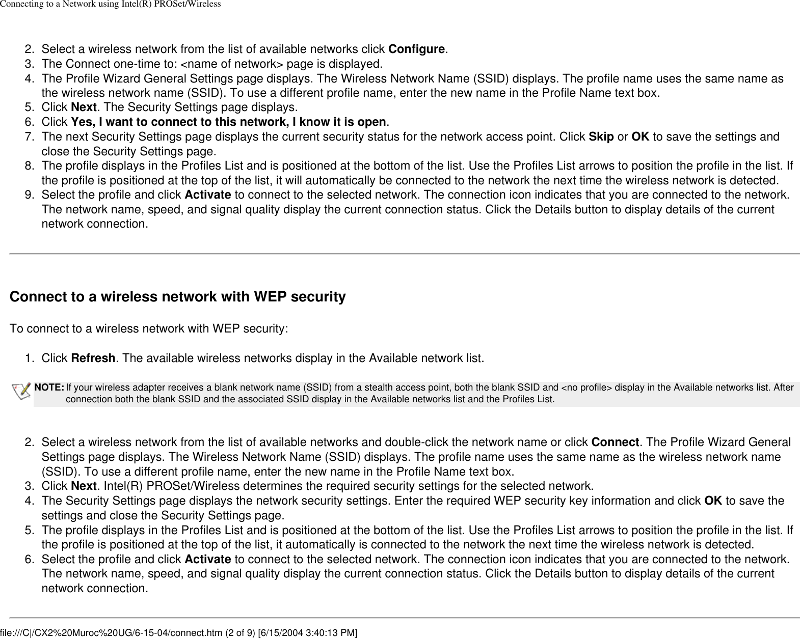 Connecting to a Network using Intel(R) PROSet/Wireless 2.  Select a wireless network from the list of available networks click Configure. 3.  The Connect one-time to: &lt;name of network&gt; page is displayed. 4.  The Profile Wizard General Settings page displays. The Wireless Network Name (SSID) displays. The profile name uses the same name as the wireless network name (SSID). To use a different profile name, enter the new name in the Profile Name text box.5.  Click Next. The Security Settings page displays. 6.  Click Yes, I want to connect to this network, I know it is open.7.  The next Security Settings page displays the current security status for the network access point. Click Skip or OK to save the settings and close the Security Settings page. 8.  The profile displays in the Profiles List and is positioned at the bottom of the list. Use the Profiles List arrows to position the profile in the list. If the profile is positioned at the top of the list, it will automatically be connected to the network the next time the wireless network is detected.9.  Select the profile and click Activate to connect to the selected network. The connection icon indicates that you are connected to the network. The network name, speed, and signal quality display the current connection status. Click the Details button to display details of the current network connection. Connect to a wireless network with WEP securityTo connect to a wireless network with WEP security:1.  Click Refresh. The available wireless networks display in the Available network list.NOTE: If your wireless adapter receives a blank network name (SSID) from a stealth access point, both the blank SSID and &lt;no profile&gt; display in the Available networks list. After connection both the blank SSID and the associated SSID display in the Available networks list and the Profiles List. 2.  Select a wireless network from the list of available networks and double-click the network name or click Connect. The Profile Wizard General Settings page displays. The Wireless Network Name (SSID) displays. The profile name uses the same name as the wireless network name (SSID). To use a different profile name, enter the new name in the Profile Name text box.3.  Click Next. Intel(R) PROSet/Wireless determines the required security settings for the selected network. 4.  The Security Settings page displays the network security settings. Enter the required WEP security key information and click OK to save the settings and close the Security Settings page. 5.  The profile displays in the Profiles List and is positioned at the bottom of the list. Use the Profiles List arrows to position the profile in the list. If the profile is positioned at the top of the list, it automatically is connected to the network the next time the wireless network is detected.6.  Select the profile and click Activate to connect to the selected network. The connection icon indicates that you are connected to the network. The network name, speed, and signal quality display the current connection status. Click the Details button to display details of the current network connection.file:///C|/CX2%20Muroc%20UG/6-15-04/connect.htm (2 of 9) [6/15/2004 3:40:13 PM]