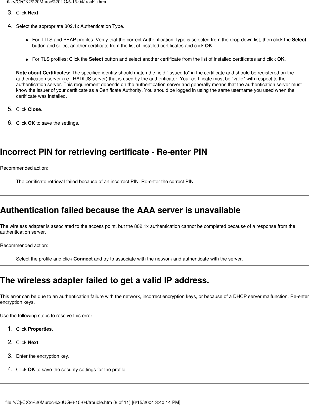 file:///C|/CX2%20Muroc%20UG/6-15-04/trouble.htm3.  Click Next.4.  Select the appropriate 802.1x Authentication Type.●     For TTLS and PEAP profiles: Verify that the correct Authentication Type is selected from the drop-down list, then click the Select button and select another certificate from the list of installed certificates and click OK.●     For TLS profiles: Click the Select button and select another certificate from the list of installed certificates and click OK. Note about Certificates: The specified identity should match the field &quot;Issued to&quot; in the certificate and should be registered on the authentication server (i.e., RADIUS server) that is used by the authenticator. Your certificate must be &quot;valid&quot; with respect to the authentication server. This requirement depends on the authentication server and generally means that the authentication server must know the issuer of your certificate as a Certificate Authority. You should be logged in using the same username you used when the certificate was installed. 5.  Click Close. 6.  Click OK to save the settings. Incorrect PIN for retrieving certificate - Re-enter PIN Recommended action:The certificate retrieval failed because of an incorrect PIN. Re-enter the correct PIN.Authentication failed because the AAA server is unavailableThe wireless adapter is associated to the access point, but the 802.1x authentication cannot be completed because of a response from the authentication server.Recommended action:Select the profile and click Connect and try to associate with the network and authenticate with the server.The wireless adapter failed to get a valid IP address. This error can be due to an authentication failure with the network, incorrect encryption keys, or because of a DHCP server malfunction. Re-enter encryption keys. Use the following steps to resolve this error:1.  Click Properties.2.  Click Next.3.  Enter the encryption key.4.  Click OK to save the security settings for the profile. file:///C|/CX2%20Muroc%20UG/6-15-04/trouble.htm (8 of 11) [6/15/2004 3:40:14 PM]