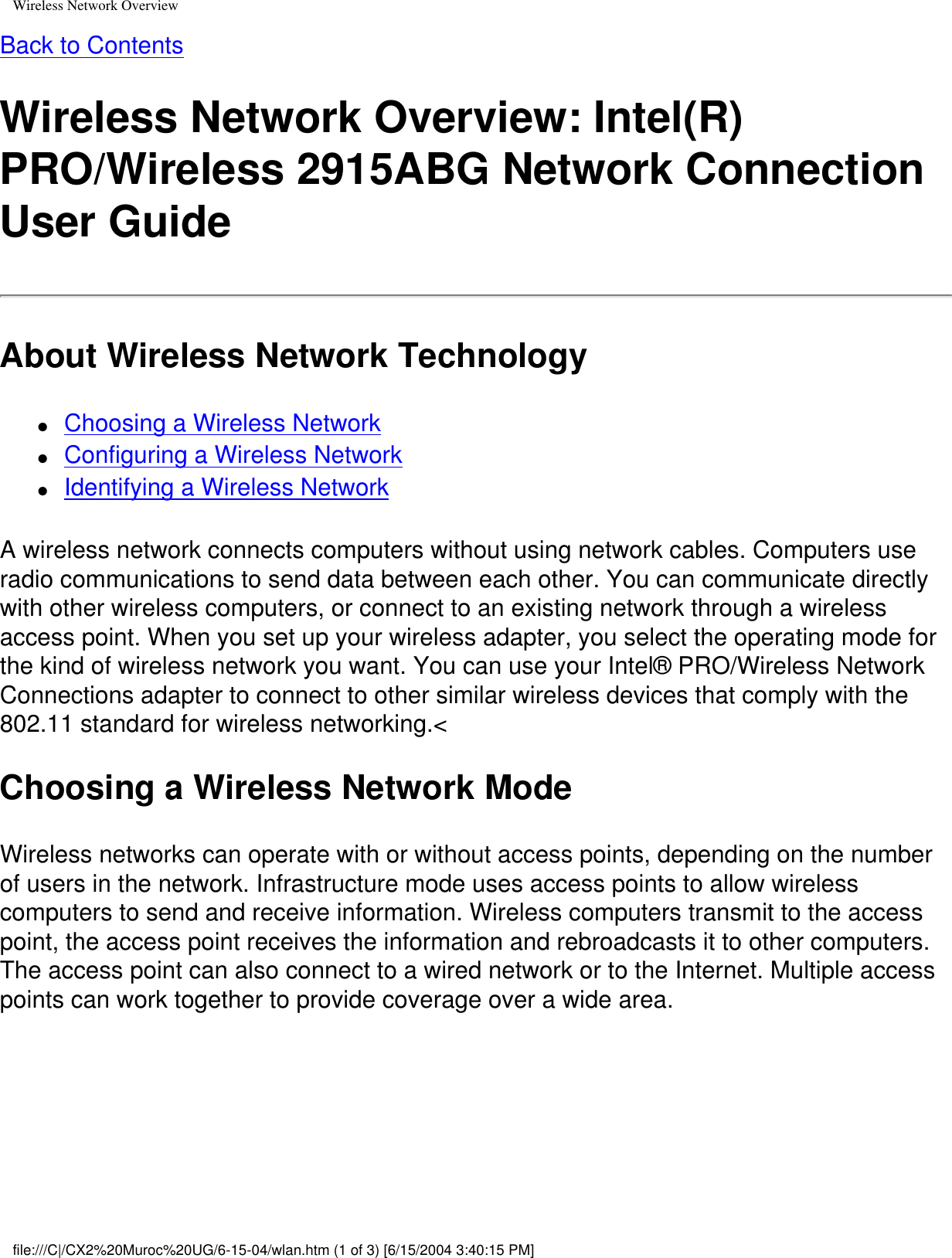 Wireless Network OverviewBack to ContentsWireless Network Overview: Intel(R) PRO/Wireless 2915ABG Network Connection User GuideAbout Wireless Network Technology●     Choosing a Wireless Network●     Configuring a Wireless Network●     Identifying a Wireless NetworkA wireless network connects computers without using network cables. Computers use radio communications to send data between each other. You can communicate directly with other wireless computers, or connect to an existing network through a wireless access point. When you set up your wireless adapter, you select the operating mode for the kind of wireless network you want. You can use your Intel® PRO/Wireless Network Connections adapter to connect to other similar wireless devices that comply with the 802.11 standard for wireless networking.&lt; Choosing a Wireless Network ModeWireless networks can operate with or without access points, depending on the number of users in the network. Infrastructure mode uses access points to allow wireless computers to send and receive information. Wireless computers transmit to the access point, the access point receives the information and rebroadcasts it to other computers. The access point can also connect to a wired network or to the Internet. Multiple access points can work together to provide coverage over a wide area. file:///C|/CX2%20Muroc%20UG/6-15-04/wlan.htm (1 of 3) [6/15/2004 3:40:15 PM]