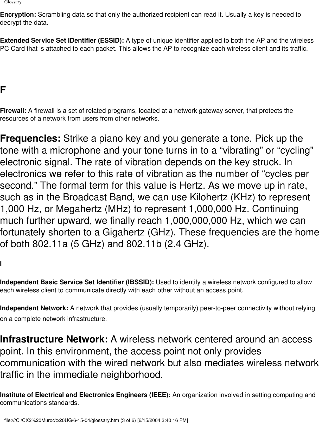 GlossaryEncryption: Scrambling data so that only the authorized recipient can read it. Usually a key is needed to decrypt the data. Extended Service Set IDentifier (ESSID): A type of unique identifier applied to both the AP and the wireless PC Card that is attached to each packet. This allows the AP to recognize each wireless client and its traffic.  FFirewall: A firewall is a set of related programs, located at a network gateway server, that protects the resources of a network from users from other networks.Frequencies: Strike a piano key and you generate a tone. Pick up the tone with a microphone and your tone turns in to a “vibrating” or “cycling” electronic signal. The rate of vibration depends on the key struck. In electronics we refer to this rate of vibration as the number of “cycles per second.” The formal term for this value is Hertz. As we move up in rate, such as in the Broadcast Band, we can use Kilohertz (KHz) to represent 1,000 Hz, or Megahertz (MHz) to represent 1,000,000 Hz. Continuing much further upward, we finally reach 1,000,000,000 Hz, which we can fortunately shorten to a Gigahertz (GHz). These frequencies are the home of both 802.11a (5 GHz) and 802.11b (2.4 GHz). IIndependent Basic Service Set Identifier (IBSSID): Used to identify a wireless network configured to allow each wireless client to communicate directly with each other without an access point. Independent Network: A network that provides (usually temporarily) peer-to-peer connectivity without relying on a complete network infrastructure. Infrastructure Network: A wireless network centered around an access point. In this environment, the access point not only provides communication with the wired network but also mediates wireless network traffic in the immediate neighborhood. Institute of Electrical and Electronics Engineers (IEEE): An organization involved in setting computing and communications standards. file:///C|/CX2%20Muroc%20UG/6-15-04/glossary.htm (3 of 6) [6/15/2004 3:40:16 PM]