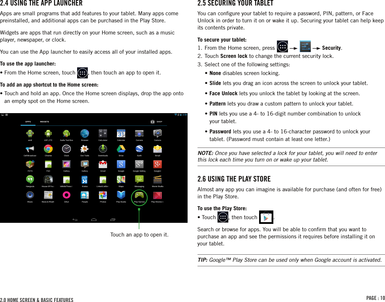 PAGE : 102.0 HOME SCREEN &amp; BASIC FEATURES 2.5 SECURING YOUR TABLETYou can conﬁgure your tablet to require a password, PIN, pattern, or Face Unlock in order to turn it on or wake it up. Securing your tablet can help keep its contents private.To secure your tablet:1.  From the Home screen, press         Security.2.  Touch  Screen lock to change the current security lock.3. Select one of the following settings:• None disables screen locking.• Slide lets you drag an icon across the screen to unlock your tablet.• Face Unlock lets you unlock the tablet by looking at the screen.• Pattern lets you draw a custom pattern to unlock your tablet.•  PIN lets you use a 4- to 16-digit number combination to unlock  your tablet.•  Password lets you use a 4- to 16-character password to unlock your tablet. (Password must contain at least one letter.)NOTE: Once you have selected a lock for your tablet, you will need to enter this lock each time you turn on or wake up your tablet.2.6 USING THE PLAY STOREAlmost any app you can imagine is available for purchase (and often for free) in the Play Store.To use the Play Store:• Touch  , then touch  .Search or browse for apps. You will be able to conﬁrm that you want to purchase an app and see the permissions it requires before installing it on your tablet.TIP: Google™ Play Store can be used only when Google account is activated.2.4 USING THE APP LAUNCHERApps are small programs that add features to your tablet. Many apps come preinstalled, and additional apps can be purchased in the Play Store.Widgets are apps that run directly on your Home screen, such as a music player, newspaper, or clock.You can use the App launcher to easily access all of your installed apps. To use the app launcher:• From the Home screen, touch  , then touch an app to open it.To add an app shortcut to the Home screen:•  Touch and hold an app. Once the Home screen displays, drop the app onto an empty spot on the Home screen.Touch an app to open it.
