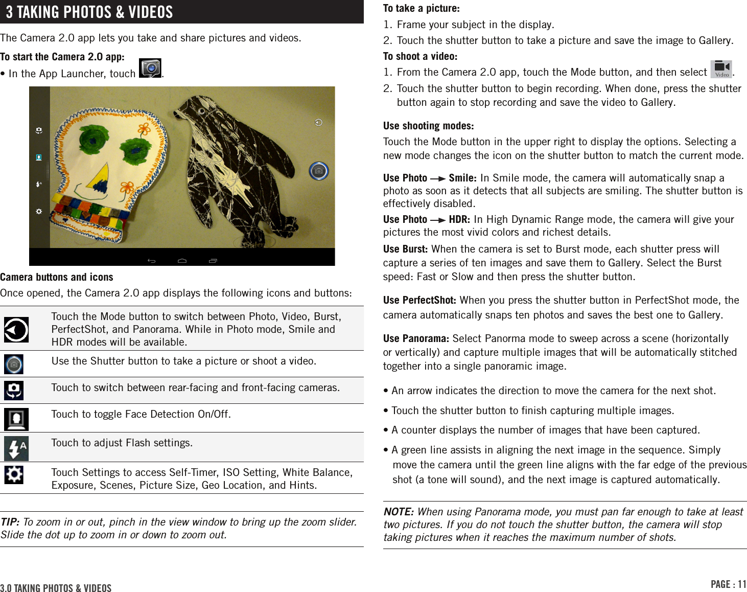 PAGE : 113.0 TAKING PHOTOS &amp; VIDEOSTo take a picture:1. Frame your subject in the display.2. Touch the shutter button to take a picture and save the image to Gallery.To shoot a video:1. From the Camera 2.0 app, touch the Mode button, and then select  .2.  Touch the shutter button to begin recording. When done, press the shutter button again to stop recording and save the video to Gallery.Use shooting modes: Touch the Mode button in the upper right to display the options. Selecting a new mode changes the icon on the shutter button to match the current mode.Use Photo   Smile: In Smile mode, the camera will automatically snap a photo as soon as it detects that all subjects are smiling. The shutter button is effectively disabled.Use Photo   HDR: In High Dynamic Range mode, the camera will give your pictures the most vivid colors and richest details.Use Burst: When the camera is set to Burst mode, each shutter press will capture a series of ten images and save them to Gallery. Select the Burst speed: Fast or Slow and then press the shutter button.Use PerfectShot: When you press the shutter button in PerfectShot mode, the camera automatically snaps ten photos and saves the best one to Gallery.Use Panorama: Select Panorma mode to sweep across a scene (horizontally or vertically) and capture multiple images that will be automatically stitched together into a single panoramic image.• An arrow indicates the direction to move the camera for the next shot.• Touch the shutter button to ﬁnish capturing multiple images.• A counter displays the number of images that have been captured.• A green line assists in aligning the next image in the sequence. Simply move the camera until the green line aligns with the far edge of the previous shot (a tone will sound), and the next image is captured automatically.NOTE: When using Panorama mode, you must pan far enough to take at least two pictures. If you do not touch the shutter button, the camera will stop taking pictures when it reaches the maximum number of shots.3 TAKING PHOTOS &amp; VIDEOSThe Camera 2.0 app lets you take and share pictures and videos.To start the Camera 2.0 app:•  In the App Launcher, touch  .Camera buttons and iconsOnce opened, the Camera 2.0 app displays the following icons and buttons:Touch the Mode button to switch between Photo, Video, Burst, PerfectShot, and Panorama. While in Photo mode, Smile and HDR modes will be available.Use the Shutter button to take a picture or shoot a video.Touch to switch between rear-facing and front-facing cameras.Touch to toggle Face Detection On/Off.Touch to adjust Flash settings.Touch Settings to access Self-Timer, ISO Setting, White Balance, Exposure, Scenes, Picture Size, Geo Location, and Hints.TIP: To zoom in or out, pinch in the view window to bring up the zoom slider. Slide the dot up to zoom in or down to zoom out.