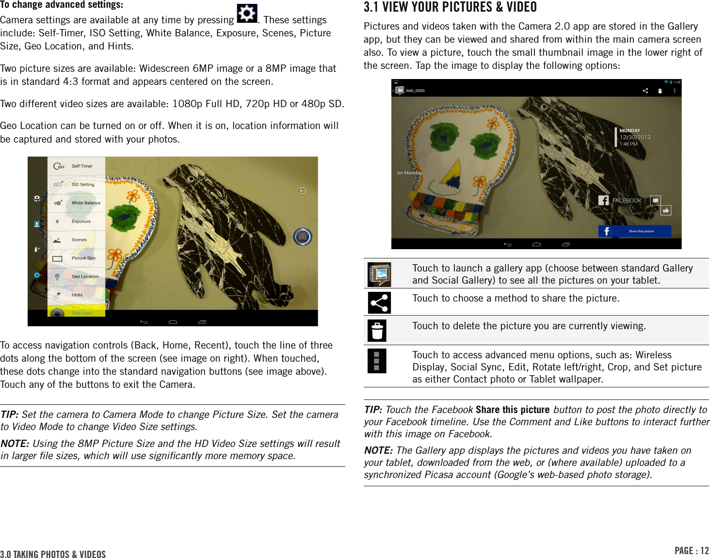 PAGE : 123.0 TAKING PHOTOS &amp; VIDEOS3.1 VIEW YOUR PICTURES &amp; VIDEOPictures and videos taken with the Camera 2.0 app are stored in the Gallery app, but they can be viewed and shared from within the main camera screen also. To view a picture, touch the small thumbnail image in the lower right of the screen. Tap the image to display the following options:Touch to launch a gallery app (choose between standard Gallery and Social Gallery) to see all the pictures on your tablet.Touch to choose a method to share the picture.Touch to delete the picture you are currently viewing.Touch to access advanced menu options, such as: Wireless Display, Social Sync, Edit, Rotate left/right, Crop, and Set picture as either Contact photo or Tablet wallpaper.TIP: Touch the Facebook Share this picture button to post the photo directly to your Facebook timeline. Use the Comment and Like buttons to interact further with this image on Facebook.NOTE: The Gallery app displays the pictures and videos you have taken on your tablet, downloaded from the web, or (where available) uploaded to a synchronized Picasa account (Google’s web-based photo storage).To change advanced settings: Camera settings are available at any time by pressing  . These settings include: Self-Timer, ISO Setting, White Balance, Exposure, Scenes, Picture Size, Geo Location, and Hints.Two picture sizes are available: Widescreen 6MP image or a 8MP image that is in standard 4:3 format and appears centered on the screen.Two different video sizes are available: 1080p Full HD, 720p HD or 480p SD.Geo Location can be turned on or off. When it is on, location information will be captured and stored with your photos.To access navigation controls (Back, Home, Recent), touch the line of three dots along the bottom of the screen (see image on right). When touched, these dots change into the standard navigation buttons (see image above). Touch any of the buttons to exit the Camera.TIP: Set the camera to Camera Mode to change Picture Size. Set the camera to Video Mode to change Video Size settings.NOTE: Using the 8MP Picture Size and the HD Video Size settings will result in larger ﬁle sizes, which will use signiﬁcantly more memory space.