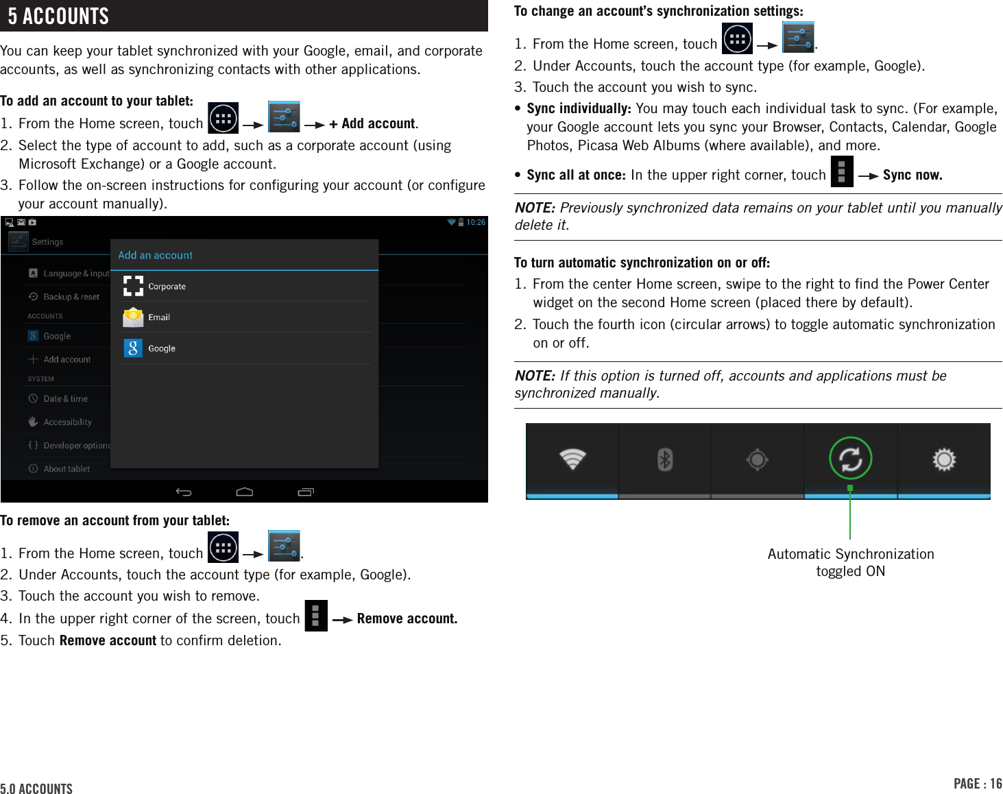 PAGE : 165.0 ACCOUNTS5 ACCOUNTSYou can keep your tablet synchronized with your Google, email, and corporate accounts, as well as synchronizing contacts with other applications.To add an account to your tablet:1. From the Home screen, touch         + Add account.2.  Select the type of account to add, such as a corporate account (using Microsoft Exchange) or a Google account.3.  Follow the on-screen instructions for conﬁguring your account (or conﬁgure your account manually).To remove an account from your tablet:1. From the Home screen, touch      .2. Under Accounts, touch the account type (for example, Google).3. Touch the account you wish to remove.4. In the upper right corner of the screen, touch     Remove account.5. Touch Remove account to conﬁrm deletion.To change an account’s synchronization settings:1.  From the Home screen, touch      .2. Under Accounts, touch the account type (for example, Google).3. Touch the account you wish to sync.•  Sync individually: You may touch each individual task to sync. (For example, your Google account lets you sync your Browser, Contacts, Calendar, Google Photos, Picasa Web Albums (where available), and more.•  Sync all at once: In the upper right corner, touch     Sync now.NOTE: Previously synchronized data remains on your tablet until you manually delete it.To turn automatic synchronization on or off:1. From the center Home screen, swipe to the right to ﬁnd the Power Center widget on the second Home screen (placed there by default).2. Touch the fourth icon (circular arrows) to toggle automatic synchronization on or off.NOTE: If this option is turned off, accounts and applications must be synchronized manually.Automatic Synchronization toggled ON